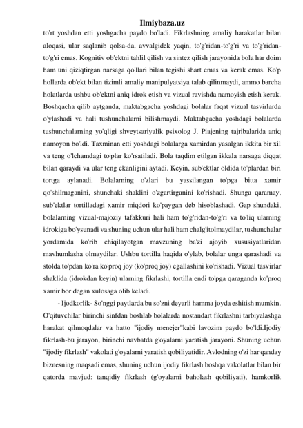 Ilmiybaza.uz 
to'rt yoshdan etti yoshgacha paydo bo'ladi. Fikrlashning amaliy harakatlar bilan 
aloqasi, ular saqlanib qolsa-da, avvalgidek yaqin, to'g'ridan-to'g'ri va to'g'ridan-
to'g'ri emas. Kognitiv ob'ektni tahlil qilish va sintez qilish jarayonida bola har doim 
ham uni qiziqtirgan narsaga qo'llari bilan tegishi shart emas va kerak emas. Ko'p 
hollarda ob'ekt bilan tizimli amaliy manipulyatsiya talab qilinmaydi, ammo barcha 
holatlarda ushbu ob'ektni aniq idrok etish va vizual ravishda namoyish etish kerak. 
Boshqacha qilib aytganda, maktabgacha yoshdagi bolalar faqat vizual tasvirlarda 
o'ylashadi va hali tushunchalarni bilishmaydi. Maktabgacha yoshdagi bolalarda 
tushunchalarning yo'qligi shveytsariyalik psixolog J. Piajening tajribalarida aniq 
namoyon bo'ldi. Taxminan etti yoshdagi bolalarga xamirdan yasalgan ikkita bir xil 
va teng o'lchamdagi to'plar ko'rsatiladi. Bola taqdim etilgan ikkala narsaga diqqat 
bilan qaraydi va ular teng ekanligini aytadi. Keyin, sub'ektlar oldida to'plardan biri 
tortga aylanadi. Bolalarning o'zlari bu yassilangan to'pga bitta xamir 
qo'shilmaganini, shunchaki shaklini o'zgartirganini ko'rishadi. Shunga qaramay, 
sub'ektlar tortilladagi xamir miqdori ko'paygan deb hisoblashadi. Gap shundaki, 
bolalarning vizual-majoziy tafakkuri hali ham to'g'ridan-to'g'ri va to'liq ularning 
idrokiga bo'ysunadi va shuning uchun ular hali ham chalg'itolmaydilar, tushunchalar 
yordamida ko'rib chiqilayotgan mavzuning ba'zi ajoyib xususiyatlaridan 
mavhumlasha olmaydilar. Ushbu tortilla haqida o'ylab, bolalar unga qarashadi va 
stolda to'pdan ko'ra ko'proq joy (ko'proq joy) egallashini ko'rishadi. Vizual tasvirlar 
shaklida (idrokdan keyin) ularning fikrlashi, tortilla endi to'pga qaraganda ko'proq 
xamir bor degan xulosaga olib keladi. 
- Ijodkorlik- So'nggi paytlarda bu so'zni deyarli hamma joyda eshitish mumkin. 
O'qituvchilar birinchi sinfdan boshlab bolalarda nostandart fikrlashni tarbiyalashga 
harakat qilmoqdalar va hatto "ijodiy menejer"kabi lavozim paydo bo'ldi.Ijodiy 
fikrlash-bu jarayon, birinchi navbatda g'oyalarni yaratish jarayoni. Shuning uchun 
"ijodiy fikrlash" vakolati g'oyalarni yaratish qobiliyatidir. Avlodning o'zi har qanday 
biznesning maqsadi emas, shuning uchun ijodiy fikrlash boshqa vakolatlar bilan bir 
qatorda mavjud: tanqidiy fikrlash (g'oyalarni baholash qobiliyati), hamkorlik 
