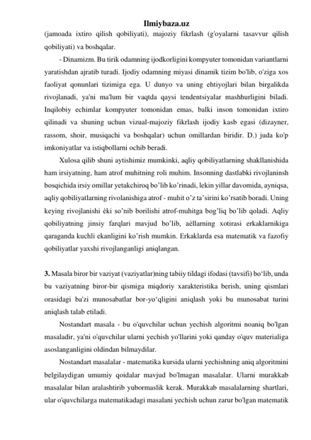 Ilmiybaza.uz 
(jamoada ixtiro qilish qobiliyati), majoziy fikrlash (g'oyalarni tasavvur qilish 
qobiliyati) va boshqalar. 
- Dinamizm. Bu tirik odamning ijodkorligini kompyuter tomonidan variantlarni 
yaratishdan ajratib turadi. Ijodiy odamning miyasi dinamik tizim bo'lib, o'ziga xos 
faoliyat qonunlari tizimiga ega. U dunyo va uning ehtiyojlari bilan birgalikda 
rivojlanadi, ya'ni ma'lum bir vaqtda qaysi tendentsiyalar mashhurligini biladi. 
Inqilobiy echimlar kompyuter tomonidan emas, balki inson tomonidan ixtiro 
qilinadi va shuning uchun vizual-majoziy fikrlash ijodiy kasb egasi (dizayner, 
rassom, shoir, musiqachi va boshqalar) uchun omillardan biridir. D.) juda ko'p 
imkoniyatlar va istiqbollarni ochib beradi. 
Xulosa qilib shuni aytishimiz mumkinki, aqliy qobiliyatlarning shakllanishida 
ham irsiyatning, ham atrof muhitning roli muhim. Insonning dastlabki rivojlaninsh 
bosqichida irsiy omillar yetakchiroq bo’lib ko’rinadi, lekin yillar davomida, ayniqsa, 
aqliy qobiliyatlarning rivolanishiga atrof - muhit o’z ta’sirini ko’rsatib boradi. Uning 
keying rivojlanishi ѐki so’nib borilishi atrof-muhitga bog’liq bo’lib qoladi. Aqliy 
qobiliyatning jinsiy farqlari mavjud bo’lib, aѐllarning xotirasi erkaklarnikiga 
qaraganda kuchli ekanligini ko’rish mumkin. Erkaklarda esa matematik va fazofiy 
qobiliyatlar yaxshi rivojlanganligi aniqlangan. 
 
3. Masala biror bir vaziyat (vaziyatlar)ning tabiiy tildagi ifodasi (tavsifi) bo‘lib, unda 
bu vaziyatning biror-bir qismiga miqdoriy xarakteristika berish, uning qismlari 
orasidagi ba'zi munosabatlar bor-yo‘qligini aniqlash yoki bu munosabat turini 
aniqlash talab etiladi. 
Nostandart masala - bu o'quvchilar uchun yechish algoritmi noaniq bo'lgan 
masaladir, ya'ni o'quvchilar ularni yechish yo'llarini yoki qanday o'quv materialiga 
asoslanganligini oldindan bilmaydilar. 
Nostandart masalalar - matematika kursida ularni yechishning aniq algoritmini 
belgilaydigan umumiy qoidalar mavjud bo'lmagan masalalar. Ularni murakkab 
masalalar bilan aralashtirib yubormaslik kerak. Murakkab masalalarning shartlari, 
ular o'quvchilarga matematikadagi masalani yechish uchun zarur bo'lgan matematik 
