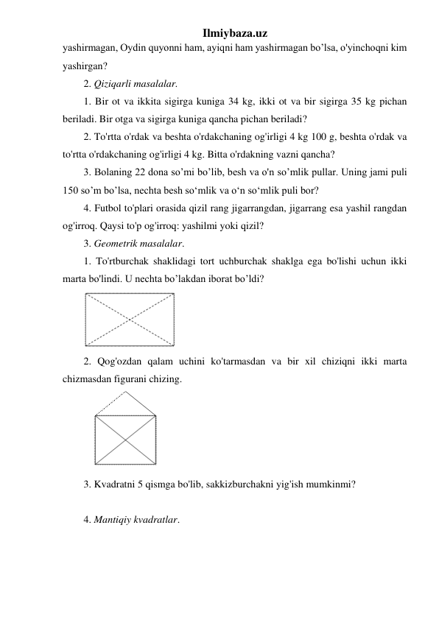 Ilmiybaza.uz 
yashirmagan, Oydin quyonni ham, ayiqni ham yashirmagan bo’lsa, o'yinchoqni kim 
yashirgan? 
2. Qiziqarli masalalar. 
1. Bir ot va ikkita sigirga kuniga 34 kg, ikki ot va bir sigirga 35 kg pichan 
beriladi. Bir otga va sigirga kuniga qancha pichan beriladi? 
2. To'rtta o'rdak va beshta o'rdakchaning og'irligi 4 kg 100 g, beshta o'rdak va 
to'rtta o'rdakchaning og'irligi 4 kg. Bitta o'rdakning vazni qancha? 
3. Bolaning 22 dona so’mi bo’lib, besh va o'n so’mlik pullar. Uning jami puli 
150 so’m bo’lsa, nechta besh so‘mlik va o‘n so‘mlik puli bor? 
4. Futbol to'plari orasida qizil rang jigarrangdan, jigarrang esa yashil rangdan 
og'irroq. Qaysi to'p og'irroq: yashilmi yoki qizil? 
3. Geometrik masalalar. 
1. To'rtburchak shaklidagi tort uchburchak shaklga ega bo'lishi uchun ikki 
marta bo'lindi. U nechta bo’lakdan iborat bo’ldi? 
 
2. Qog'ozdan qalam uchini ko'tarmasdan va bir xil chiziqni ikki marta 
chizmasdan figurani chizing. 
 
3. Kvadratni 5 qismga bo'lib, sakkizburchakni yig'ish mumkinmi? 
 
4. Mantiqiy kvadratlar. 
