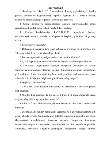 Ilmiybaza.uz 
1. Kvadratga (4 x 4) 1, 2, 3, 6 raqamlarini shunday joylashtiringki, barcha 
qatorlar, ustunlar va diagonallardagi raqamlar yig'indisi bir xil bo'lsin. Satrlar, 
ustunlar va diagonallardagi raqamlar takrorlanmasligi kerak. 
2. Satrlar, ustunlar va diagonallardagi ranglarni takrorlanmasdan uchun 
kvadratni qizil, yashil, sariq va ko'k ranglar bilan ranglang. 
3. 
Kvadrat 
katakchalariga 
4,6,7,9,10,11,12 
raqamlarini 
shunday 
joylashtiringki, ustunlar, qatorlar va diagonallar bo'ylab yig'indisini 24 ga teng 
bo’lsin. 
5. Kombinatorik masalalar. 
1. Dilbarning 2 ta qizil va ko'k rangli yubkasi va 2 chiziqli va gulli koftasi bor. 
Dilbar almashtirib, necha xil kiyim kiya oladi? 
2. Barcha raqamlari toq bo‘lgan nechta ikki xonali sonlar bor? 
3. 1, 3, 5 raqamlaridan takrorlamasdan nechta uch xonali son yozsa bo’ladi. 
4. Uch do'st – haykaltarosh Oqboyev, skripkachi Qoraboyev va rassom 
Sariboyevlar uchrashdilar. “Birimiz sarg'ish, ikkinchimiz qoramtir, uchinchimiz 
qizil sochlimiz, lekin birortamizning ham familiyamiizga sochlarimiz rangi mos 
kelmaydi, – dedi Oqboyev. Yigitlarning sochlari qanday rangda? 
6. Quyishga doir masalalar. 
1. 3 va 5 litrli ikkita idishdan foydalanib, suv jo'mrakidan 4 litr suvni qanday 
olish mumkin? 
2. O'n ikki litrli idishdagi 12 litr yog’ni 8 l va3 l lik idish yordamida ikkita 
oilaga qanday qilib teng taqsimlash mumkin? 
3. 9 litr va 5 litrli idishlardan foydalanib, hovuzdan 3 litr suvni qanday olish 
mumkin? 
O’quvchilarda nostandart masalalarni yechishda va o’quv jarayonlarini to’g’ri 
tashkil etishda, avvalo, topshiriqlarning didaktik funksiyasini aniqlab olish zarur. 
Matematikada 
masalalarning 
funksiyasi 
deganda, 
“o’qituvchi 
tomonidan 
loyihalashtiriladigan va nostandart topshiriqlarni yechish paytida o’quvchilar 
faoliyatida, ruhiyatida o’zgarish yasaydigan” vaziyatlarni yuzaga keltirish 
