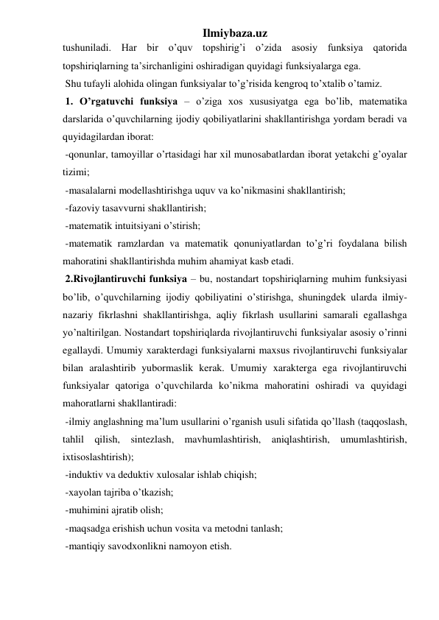 Ilmiybaza.uz 
tushuniladi. Har bir o’quv topshirig’i o’zida asosiy funksiya qatorida 
topshiriqlarning ta’sirchanligini oshiradigan quyidagi funksiyalarga ega.  
 Shu tufayli alohida olingan funksiyalar to’g’risida kengroq to’xtalib o’tamiz. 
 1. O’rgatuvchi funksiya – o’ziga xos xususiyatga ega bo’lib, matematika 
darslarida o’quvchilarning ijodiy qobiliyatlarini shakllantirishga yordam beradi va 
quyidagilardan iborat: 
 -qonunlar, tamoyillar o’rtasidagi har xil munosabatlardan iborat yetakchi g’oyalar 
tizimi; 
 -masalalarni modellashtirishga uquv va ko’nikmasini shakllantirish; 
 -fazoviy tasavvurni shakllantirish; 
 -matematik intuitsiyani o’stirish; 
 -matematik ramzlardan va matematik qonuniyatlardan to’g’ri foydalana bilish 
mahoratini shakllantirishda muhim ahamiyat kasb etadi. 
 2.Rivojlantiruvchi funksiya – bu, nostandart topshiriqlarning muhim funksiyasi 
bo’lib, o’quvchilarning ijodiy qobiliyatini o’stirishga, shuningdek ularda ilmiy-
nazariy fikrlashni shakllantirishga, aqliy fikrlash usullarini samarali egallashga 
yo’naltirilgan. Nostandart topshiriqlarda rivojlantiruvchi funksiyalar asosiy o’rinni 
egallaydi. Umumiy xarakterdagi funksiyalarni maxsus rivojlantiruvchi funksiyalar 
bilan aralashtirib yubormaslik kerak. Umumiy xarakterga ega rivojlantiruvchi 
funksiyalar qatoriga o’quvchilarda ko’nikma mahoratini oshiradi va quyidagi 
mahoratlarni shakllantiradi: 
 -ilmiy anglashning ma’lum usullarini o’rganish usuli sifatida qo’llash (taqqoslash, 
tahlil qilish, sintezlash, mavhumlashtirish, aniqlashtirish, umumlashtirish, 
ixtisoslashtirish); 
 -induktiv va deduktiv xulosalar ishlab chiqish; 
 -xayolan tajriba o’tkazish; 
 -muhimini ajratib olish; 
 -maqsadga erishish uchun vosita va metodni tanlash; 
 -mantiqiy savodxonlikni namoyon etish. 
