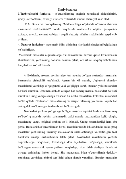 Ilmiybaza.uz 
3.Tarbiyalovchi funksiya – o’quvchilarning anglash borasidagi qiziqishlarini, 
ijodiy iste’dodlarini, axloqiy sifatlarni o’stirishda muhim ahamiyat kasb etadi. 
 V.A. Gusev va boshqalarning “Matematikaga o’qitishda o’quvchi shaxsini 
mukammal shakllantirish” nomli maqolasida matematika o’qitish jarayonida 
axloqiy, estetik, mehnat tarbiyasi orqali shaxsiy sifatlar shakllanishi qayd etib 
o’tilgan. 
4. Nazorat funksiya – matematik bilim olishning rivojlanish darajasini belgilashga 
yo’naltirilgan. 
 Matematik masalalar o’quvchilarga o’z harakatlarini nazorat qilish ko’nikmasini 
shakllantirish, yechimning borishini taxmin qilish, o’z ishini tanqidiy baholashda 
har jihatdan ko’mak beradi.  
 
4. Bolalarda, asosan, yechim algoritmi noaniq bo’lgan nostandart masalalar 
birmuncha qiyinchilik tug’diradi. Aynan bir xil masala, o’qituvchi shunday 
masalalarni yechishga o’rgatganmi yoki yo’qligiga qarab, standart yoki nostandart 
bo’lishi mumkin. Umuman alohida olingan har qanday masala nostandart bo’lishi 
mumkin. Uning yoniga shunga o’xshash bir necha masalalarni keltirilsa, u standart 
bo’lib qoladi. Nostandart masalalarning xususiyati ularning yechimini topish har 
doimgidek ma’lum algoritmdan iborat bo’lmasligida. 
Nostandart yechim yo’liga ega bo’lgan masala- topshiriqlarda esa biror aniq 
yo’l-yo’riq asosida yechim izlanmaydi, balki masala mazmunidan kelib chiqib, 
masalaning yangi, original yechim yo’li izlanadi. Uning nostandartligi ham shu 
yerda. Bu izlanish o’quvchilardan bir xil masalalar ustida ishlashdan ko’ra ko’proq 
masalalar yechishning umumiy malakalarini shakllantirishga yo’naltirilgan faol 
harakatni amalga oishirishlarini talab qiladi. Nostandart masalalarni yechish 
o’quvchilarga taqqoslash, kuzatishga doir tajribalarni to’plashga, murakkab 
bo’lmagan matematik qonuniyatlarni aniqlashga, isbot talab etadigan farazlarni 
o’rtaga tashlashga imkon beradi. Shu munosabat bilan o’quvchilarda deduktiv 
mulohaza yuritishga ehtiyoj tug’ilishi uchun sharoit yaratiladi. Bunday masalalar 
