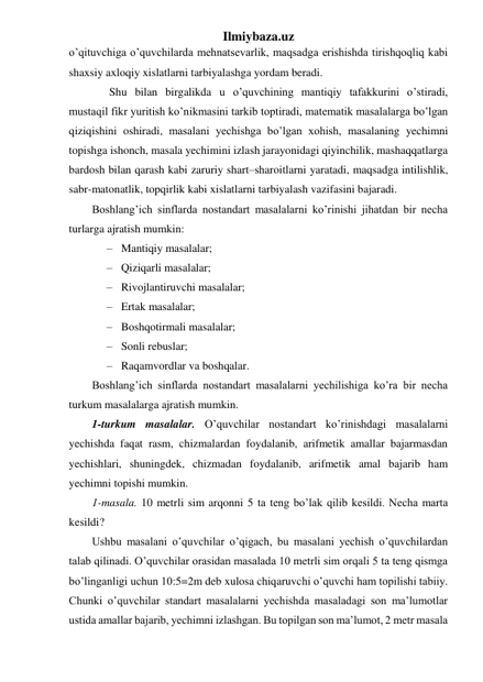 Ilmiybaza.uz 
o’qituvchiga o’quvchilarda mehnatsevarlik, maqsadga erishishda tirishqoqliq kabi 
shaxsiy axloqiy xislatlarni tarbiyalashga yordam beradi. 
 
Shu bilan birgalikda u o’quvchining mantiqiy tafakkurini o’stiradi, 
mustaqil fikr yuritish ko’nikmasini tarkib toptiradi, matematik masalalarga bo’lgan 
qiziqishini oshiradi, masalani yechishga bo’lgan xohish, masalaning yechimni 
topishga ishonch, masala yechimini izlash jarayonidagi qiyinchilik, mashaqqatlarga 
bardosh bilan qarash kabi zaruriy shart–sharoitlarni yaratadi, maqsadga intilishlik, 
sabr-matonatlik, topqirlik kabi xislatlarni tarbiyalash vazifasini bajaradi. 
Boshlang’ich sinflarda nostandart masalalarni ko’rinishi jihatdan bir necha 
turlarga ajratish mumkin: 
– Mantiqiy masalalar; 
– Qiziqarli masalalar; 
– Rivojlantiruvchi masalalar; 
– Ertak masalalar; 
– Boshqotirmali masalalar; 
– Sonli rebuslar; 
– Raqamvordlar va boshqalar. 
Boshlang’ich sinflarda nostandart masalalarni yechilishiga ko’ra bir necha 
turkum masalalarga ajratish mumkin. 
1-turkum masalalar. O’quvchilar nostandart ko’rinishdagi masalalarni 
yechishda faqat rasm, chizmalardan foydalanib, arifmetik amallar bajarmasdan 
yechishlari, shuningdek, chizmadan foydalanib, arifmetik amal bajarib ham 
yechimni topishi mumkin. 
1-masala. 10 metrli sim arqonni 5 ta teng bo’lak qilib kesildi. Necha marta 
kesildi? 
Ushbu masalani o’quvchilar o’qigach, bu masalani yechish o’quvchilardan 
talab qilinadi. O’quvchilar orasidan masalada 10 metrli sim orqali 5 ta teng qismga 
bo’linganligi uchun 10:5=2m deb xulosa chiqaruvchi o’quvchi ham topilishi tabiiy. 
Chunki o’quvchilar standart masalalarni yechishda masaladagi son ma’lumotlar 
ustida amallar bajarib, yechimni izlashgan. Bu topilgan son ma’lumot, 2 metr masala 
