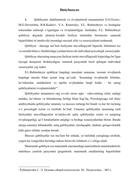 Ilmiybaza.uz 
 
1. 
Qobiliyatni shakllantirish va rivojlantirish muammolari E.G.Goziev, 
M.G.Davtetshin, B.R.Kadirov, V.A. Krutetskiy, S.L. Rubinshteyn va boshqalar 
tomonidan salmoqli o’rganilgan va rivojlantirilgan. Jumladan, S.L. Rubinshteyn 
qobiliyat deganda ijtimoiy-foydali faoliyat turlaridan birortasini samarali 
bajarilishini ta’minlovchi insondagi mavjud sifat va xususiyatlarni tushunadi. 
Qobiliyat - shaxsga ma’lum faoliyatni muvaffaqiyatli bajarish, bilimlarni tez 
va osonlik bilan o’zlashtirishga yordam beruvchi individual-psixologik xususiyatdir. 
Qobiliyat-shaxsning muayyan faoliyat turini muvaffaqiyatli bajarishga bo’lgan 
layoqat darajasini ifodalaydigan, turmush jarayonida hosil qilingan individual 
xususiyatlar yig’indisi. 
S.L.Rubinshteyn qobiliyat haqidagi masalani umuman, insonni rivojlanish 
haqidagi masala bilan aynan teng qo’yadi. “Insonning rivojlanishi bilimlar, 
ko’nikmalar, malakalarni va tajriba to’plashdan farqli holda – bu uning 
qobiliyatlarini rivojlantirishdir”1. 
Qobiliyatlar muammosi eng avvalo inson aqlu - zakovatining sifati, undagi 
malaka, ko’nikma va bilimlarning borligi bilan bog’liq. Psixologiyaga oid ilmiy 
adabiyotlarda qobiliyatlar umumiy va maxsus turlarga bo’linadi va har bir turining 
o’z psixologik tizimi va tuzilishi bo’ladi. Umumiy qobiliyatlar insonning turli 
faoliyatlari muvaffaqiyatini ta’minlovchi aqliy qobiliyatlar xotira va nutqning 
rivojlanganligi, qo’l harakatlarini aniqligi va boshqa xususiyatlardan iborat. Bunda 
ularga umumiy bilimdonlik, nutq qobiliyatlari, tirishqoqlik, chidam, qiziquvchanlik 
kabi qator sifatlar yordam beradi. 
Maxsus qobiliyatlar esa ma’lum bir sohada, yo’nalishda yutuqlarga erishish, 
yuqori ko’rsatgichlar berishga imkon beruvchi sifatlarni o’z ichiga oladi.  
Matematik qobiliyat esa matematik mazmundagi materiallarni umumlashtirish, 
mulohaza yuritish jarayonini qisqartirish, matematik amallarining bajarilishini 
                                                 
1 Рубинштейн С. Л. Основы общей психологии. М.: Педагогика, - 485 с. 
