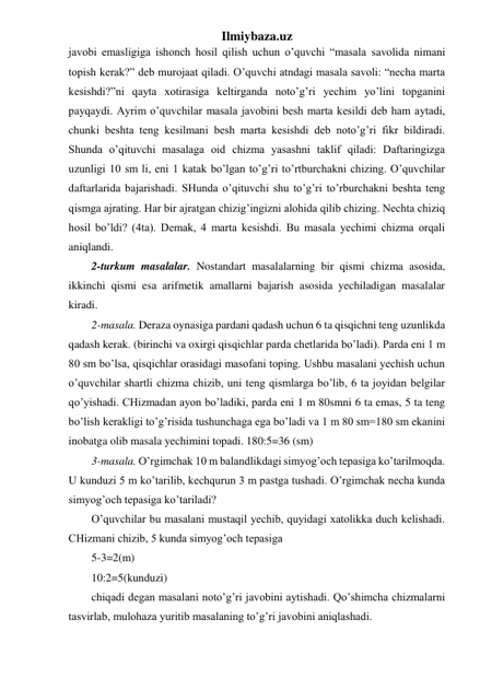 Ilmiybaza.uz 
javobi emasligiga ishonch hosil qilish uchun o’quvchi “masala savolida nimani 
topish kerak?” deb murojaat qiladi. O’quvchi atndagi masala savoli: “necha marta 
kesishdi?”ni qayta xotirasiga keltirganda noto’g’ri yechim yo’lini topganini 
payqaydi. Ayrim o’quvchilar masala javobini besh marta kesildi deb ham aytadi, 
chunki beshta teng kesilmani besh marta kesishdi deb noto’g’ri fikr bildiradi. 
Shunda o’qituvchi masalaga oid chizma yasashni taklif qiladi: Daftaringizga 
uzunligi 10 sm li, eni 1 katak bo’lgan to’g’ri to’rtburchakni chizing. O’quvchilar 
daftarlarida bajarishadi. SHunda o’qituvchi shu to’g’ri to’rburchakni beshta teng 
qismga ajrating. Har bir ajratgan chizig’ingizni alohida qilib chizing. Nechta chiziq 
hosil bo’ldi? (4ta). Demak, 4 marta kesishdi. Bu masala yechimi chizma orqali 
aniqlandi.  
2-turkum masalalar. Nostandart masalalarning bir qismi chizma asosida, 
ikkinchi qismi esa arifmetik amallarni bajarish asosida yechiladigan masalalar 
kiradi. 
2-masala. Deraza oynasiga pardani qadash uchun 6 ta qisqichni teng uzunlikda 
qadash kerak. (birinchi va oxirgi qisqichlar parda chetlarida bo’ladi). Parda eni 1 m 
80 sm bo’lsa, qisqichlar orasidagi masofani toping. Ushbu masalani yechish uchun 
o’quvchilar shartli chizma chizib, uni teng qismlarga bo’lib, 6 ta joyidan belgilar 
qo’yishadi. CHizmadan ayon bo’ladiki, parda eni 1 m 80smni 6 ta emas, 5 ta teng 
bo’lish kerakligi to’g’risida tushunchaga ega bo’ladi va 1 m 80 sm=180 sm ekanini 
inobatga olib masala yechimini topadi. 180:5=36 (sm)  
3-masala. O’rgimchak 10 m balandlikdagi simyog’och tepasiga ko’tarilmoqda. 
U kunduzi 5 m ko’tarilib, kechqurun 3 m pastga tushadi. O’rgimchak necha kunda 
simyog’och tepasiga ko’tariladi? 
O’quvchilar bu masalani mustaqil yechib, quyidagi xatolikka duch kelishadi. 
CHizmani chizib, 5 kunda simyog’och tepasiga  
5-3=2(m)  
10:2=5(kunduzi)  
chiqadi degan masalani noto’g’ri javobini aytishadi. Qo’shimcha chizmalarni 
tasvirlab, mulohaza yuritib masalaning to’g’ri javobini aniqlashadi.  
