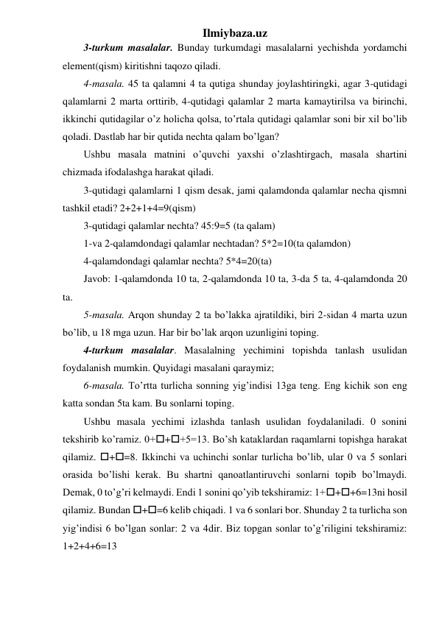 Ilmiybaza.uz 
3-turkum masalalar. Bunday turkumdagi masalalarni yechishda yordamchi 
element(qism) kiritishni taqozo qiladi. 
4-masala. 45 ta qalamni 4 ta qutiga shunday joylashtiringki, agar 3-qutidagi 
qalamlarni 2 marta orttirib, 4-qutidagi qalamlar 2 marta kamaytirilsa va birinchi, 
ikkinchi qutidagilar o’z holicha qolsa, to’rtala qutidagi qalamlar soni bir xil bo’lib 
qoladi. Dastlab har bir qutida nechta qalam bo’lgan? 
Ushbu masala matnini o’quvchi yaxshi o’zlashtirgach, masala shartini 
chizmada ifodalashga harakat qiladi. 
3-qutidagi qalamlarni 1 qism desak, jami qalamdonda qalamlar necha qismni 
tashkil etadi? 2+2+1+4=9(qism)  
3-qutidagi qalamlar nechta? 45:9=5 (ta qalam) 
1-va 2-qalamdondagi qalamlar nechtadan? 5*2=10(ta qalamdon) 
4-qalamdondagi qalamlar nechta? 5*4=20(ta)  
Javob: 1-qalamdonda 10 ta, 2-qalamdonda 10 ta, 3-da 5 ta, 4-qalamdonda 20 
ta. 
5-masala. Arqon shunday 2 ta bo’lakka ajratildiki, biri 2-sidan 4 marta uzun 
bo’lib, u 18 mga uzun. Har bir bo’lak arqon uzunligini toping. 
4-turkum masalalar. Masalalning yechimini topishda tanlash usulidan 
foydalanish mumkin. Quyidagi masalani qaraymiz;  
6-masala. To’rtta turlicha sonning yig’indisi 13ga teng. Eng kichik son eng 
katta sondan 5ta kam. Bu sonlarni toping. 
Ushbu masala yechimi izlashda tanlash usulidan foydalaniladi. 0 sonini 
tekshirib ko’ramiz. 0+++5=13. Bo’sh kataklardan raqamlarni topishga harakat 
qilamiz. +=8. Ikkinchi va uchinchi sonlar turlicha bo’lib, ular 0 va 5 sonlari 
orasida bo’lishi kerak. Bu shartni qanoatlantiruvchi sonlarni topib bo’lmaydi. 
Demak, 0 to’g’ri kelmaydi. Endi 1 sonini qo’yib tekshiramiz: 1+++6=13ni hosil 
qilamiz. Bundan +=6 kelib chiqadi. 1 va 6 sonlari bor. Shunday 2 ta turlicha son 
yig’indisi 6 bo’lgan sonlar: 2 va 4dir. Biz topgan sonlar to’g’riligini tekshiramiz: 
1+2+4+6=13  
