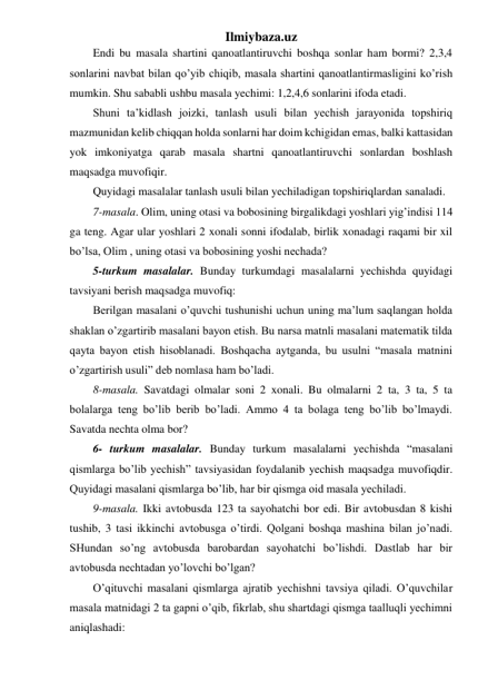 Ilmiybaza.uz 
Endi bu masala shartini qanoatlantiruvchi boshqa sonlar ham bormi? 2,3,4 
sonlarini navbat bilan qo’yib chiqib, masala shartini qanoatlantirmasligini ko’rish 
mumkin. Shu sababli ushbu masala yechimi: 1,2,4,6 sonlarini ifoda etadi.  
Shuni ta’kidlash joizki, tanlash usuli bilan yechish jarayonida topshiriq 
mazmunidan kelib chiqqan holda sonlarni har doim kchigidan emas, balki kattasidan 
yok imkoniyatga qarab masala shartni qanoatlantiruvchi sonlardan boshlash 
maqsadga muvofiqir.  
Quyidagi masalalar tanlash usuli bilan yechiladigan topshiriqlardan sanaladi. 
7-masala. Olim, uning otasi va bobosining birgalikdagi yoshlari yig’indisi 114 
ga teng. Agar ular yoshlari 2 xonali sonni ifodalab, birlik xonadagi raqami bir xil 
bo’lsa, Olim , uning otasi va bobosining yoshi nechada?  
5-turkum masalalar. Bunday turkumdagi masalalarni yechishda quyidagi 
tavsiyani berish maqsadga muvofiq:  
Berilgan masalani o’quvchi tushunishi uchun uning ma’lum saqlangan holda 
shaklan o’zgartirib masalani bayon etish. Bu narsa matnli masalani matematik tilda 
qayta bayon etish hisoblanadi. Boshqacha aytganda, bu usulni “masala matnini 
o’zgartirish usuli” deb nomlasa ham bo’ladi. 
8-masala. Savatdagi olmalar soni 2 xonali. Bu olmalarni 2 ta, 3 ta, 5 ta 
bolalarga teng bo’lib berib bo’ladi. Ammo 4 ta bolaga teng bo’lib bo’lmaydi. 
Savatda nechta olma bor? 
6- turkum masalalar. Bunday turkum masalalarni yechishda “masalani 
qismlarga bo’lib yechish” tavsiyasidan foydalanib yechish maqsadga muvofiqdir. 
Quyidagi masalani qismlarga bo’lib, har bir qismga oid masala yechiladi. 
9-masala. Ikki avtobusda 123 ta sayohatchi bor edi. Bir avtobusdan 8 kishi 
tushib, 3 tasi ikkinchi avtobusga o’tirdi. Qolgani boshqa mashina bilan jo’nadi. 
SHundan so’ng avtobusda barobardan sayohatchi bo’lishdi. Dastlab har bir 
avtobusda nechtadan yo’lovchi bo’lgan? 
O’qituvchi masalani qismlarga ajratib yechishni tavsiya qiladi. O’quvchilar 
masala matnidagi 2 ta gapni o’qib, fikrlab, shu shartdagi qismga taalluqli yechimni 
aniqlashadi: 
