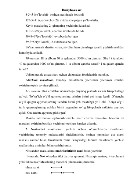 Ilmiybaza.uz 
8-3=5 (yo’lovchi)- boshqa mashinada ketishdi  
123-5=118(yo’lovchi)- 2ta avtobusda qolgan yo’lovchilar. 
Keyin masalaning 2- qismining yechimini izlashadi. 
118:2=59 (yo’lovchi)-har bir avtobusda bo’ldi  
59+8=67(yo’lovchi)-1-avtobusda bo’lgan  
59-3=56(yo’lovchi)-2-avtobusda bo’lgan. 
Ba’zan masala shartini emas, savolini ham qismlarga ajratib yechish usulidan 
ham foydalaniladi. 
10-masala. 18 ta albom 30 ta qalamdаn 3000 so’m qimmat. Shu 18 ta albom 
40 ta qalamdаn 1000 so’m qimmat. 1 ta albom qancha turadi? 1 ta qalam qancha 
turadi? 
Ushbu masala qisqa sharti uchun chizmadan foydalanish mumkin. 
7-turkum masalalar. Bunday masalalarni yechishda yechimni izlashni 
oxiridan topish tavsiya qilinadi. 
11- masala. Ona ertalabki nonushtaga quymoq pishirdi va uni likopchalarga 
qo’ydi. To’ng’ich o’g’il quymoqlarning uchdan birini yeb ishga ketdi. O’rtancha 
o’g’il qolgan quymoqlarning uchdan birini yeb maktabga yo’l oldi. Kenja o’g’il 
turib quymoqlarning uchdan birini yegandan so’ng likopchada sakkizta quymoq 
qoldi. Ona nechta quymoq pishirgan? 
Masala mazmunini oydinlashtiruvchi shart chizma variantini beramiz va 
masalani oxiridan boshlab yechimni topishga harakat qilamiz.  
2. Nostandart masalalarni yechish uchun o’quvchilarda masalalarni 
yechishning umumiy malakalarini shakllantirish, boshqa tomondan esa ularni 
maxsus usullar bilan tanishtirish zarur. Yuqoridagi turkum masalalarni yechish 
usullarining ayrimlari bilan tanishtiramiz. 
Nostandart masalalarni modellashtirish usuli bilan yechish: 
 1–masala. Nok olmadan ikki barovar qimmat. Nima qimmatroq: 4 ta olmami 
yoki ikkita nok? Masalaning modelini (chizmasini) tuzamiz. 
olma narxi 
 
 
nok narxi 
 
 
