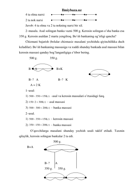 Ilmiybaza.uz 
4 ta olma narxi 
 
2 ta nok narxi  
 
Javob: 4 ta olma va 2 ta nokning narxi bir xil. 
2–masala. Asal solingan banka vazni 500 g. Kerosin solingan o’sha banka esa 
350 g. Kerosin asaldan 2 marta yengilroq. Bo’sh bankaning og’irligi qancha? 
Chizmani bajarish (bolalar chizmasiz masalani yechishda qiyinchilikka duch 
keladilar). Bo’sh bankaning massasiga va xuddi shunday bankada asal massasi bilan 
kerosin massasi qanday bog’langanligiga e’tibor bering. 
     500 g.                350 g. 
 
    B  + A   
              B+K 
     
    B–?   A 
 
         B–?   K 
 
A = 2 K 
1–usul: 
1) 
150( )
350
500
г


 –asal va kerosin massalari o’rtasidagi farq. 
2) 
300( )
150 2
г
 
 – asal massasi 
3) 
200( )
300
500
г


 – banka massasi 
2–usul. 
1) 
150( )
350
500
г


 – kerosin massasi  
2) 
200( )
350 150
г


 – banka massasi 
 
O’quvchilarga masalani shunday yechish usuli taklif etiladi. Taxmin 
qilaylik, kerosin solingan bankalar 2 ta edi. 
 
 
 
 
   500 g. 
  B+A 
 
 
 
 
 
 
 
 
  B–?       A 
 
 
 
  350 g.       350 g. 
 
  
 
