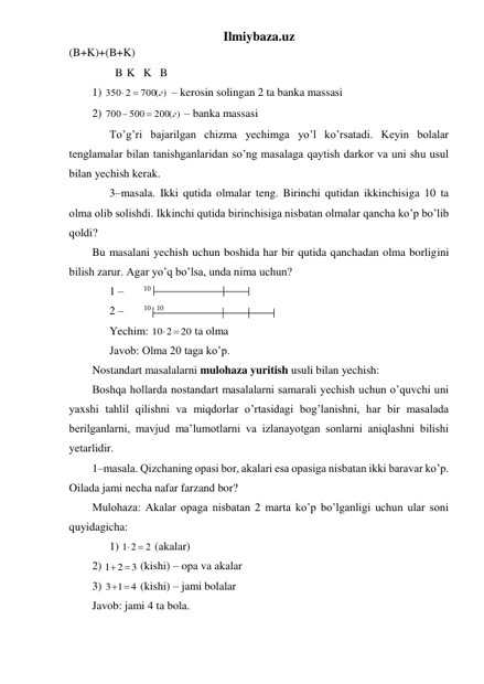 Ilmiybaza.uz 
(B+K)+(B+K)  
        B  K   K   B  
1) 
700( )
350 2
г
 
 – kerosin solingan 2 ta banka massasi  
2) 
200( )
500
700
г


 – banka massasi 
 
To’g’ri bajarilgan chizma yechimga yo’l ko’rsatadi. Keyin bolalar 
tenglamalar bilan tanishganlaridan so’ng masalaga qaytish darkor va uni shu usul 
bilan yechish kerak. 
 
3–masala. Ikki qutida olmalar teng. Birinchi qutidan ikkinchisiga 10 ta 
olma olib solishdi. Ikkinchi qutida birinchisiga nisbatan olmalar qancha ko’p bo’lib 
qoldi? 
Bu masalani yechish uchun boshida har bir qutida qanchadan olma borligini 
bilish zarur. Agar yo’q bo’lsa, unda nima uchun? 
 
1 –       10  
 
2 –       10   10   
 
Yechim: 
20
10 2
 
 ta olma  
 
Javob: Olma 20 taga ko’p. 
Nostandart masalalarni mulohaza yuritish usuli bilan yechish: 
Boshqa hollarda nostandart masalalarni samarali yechish uchun o’quvchi uni 
yaxshi tahlil qilishni va miqdorlar o’rtasidagi bog’lanishni, har bir masalada 
berilganlarni, mavjud ma’lumotlarni va izlanayotgan sonlarni aniqlashni bilishi 
yetarlidir. 
1–masala. Qizchaning opasi bor, akalari esa opasiga nisbatan ikki baravar ko’p. 
Oilada jami necha nafar farzand bor? 
Mulohaza: Akalar opaga nisbatan 2 marta ko’p bo’lganligi uchun ular soni 
quyidagicha: 
 
1) 
2
1 2
 
 (akalar) 
2) 
3
1 2
 
 (kishi) – opa va akalar 
3) 
4
3 1
 
 (kishi) – jami bolalar 
Javob: jami 4 ta bola. 
