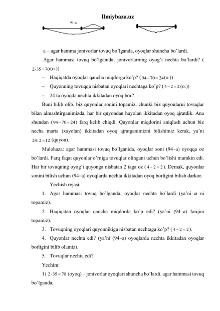 Ilmiybaza.uz 
                                  94–a 
   
 
 a – agar hamma jonivorlar tovuq bo’lganda, oyoqlar shuncha bo’lardi. 
 Agar hammasi tovuq bo’lganida, jonivorlarning oyog’i nechta bo’lardi? (
70
2 35


(o.))  
– Haqiqatda oyoqlar qancha miqdorga ko’p? (
24
94 70


(o.)) 
– Quyonning tovuqqa nisbatan oyoqlari nechtaga ko’p? (
2
2
4
 
(o.)) 
– 24 ta oyoqda nechta ikkitadan oyoq bor? 
Buni bilib olib, biz quyonlar sonini topamiz, chunki biz quyonlarni tovuqlar 
bilan almashtirganimizda, har bir quyondan hayolan ikkitadan oyoq ajratdik. Ana 
shundan (
24
94 70


) farq kelib chiqdi. Quyonlar miqdorini aniqlash uchun biz 
necha marta (xayolan) ikkitadan oyoq ajratganimizni bilishimiz kerak, ya’ni 
12
24:2

 (quyon). 
Mulohaza: agar hammasi tovuq bo’lganida, oyoqlar soni (94–a) oyoqqa oz 
bo’lardi. Farq faqat quyonlar o’rniga tovuqlar olingani uchun bo’lishi mumkin edi. 
Har bir tovuqning oyog’i quyonga nisbatan 2 taga oz (
2
2
4


). Demak, quyonlar 
sonini bilish uchun (94–a) oyoqlarda nechta ikkitadan oyoq borligini bilish darkor. 
 
Yechish rejasi: 
1. Agar hammasi tovuq bo’lganda, oyoqlar nechta bo’lardi (ya’ni a ni 
topamiz). 
2. Haqiqatan oyoqlar qancha miqdorda ko’p edi? (ya’ni (94–a) farqini 
topamiz). 
3. Tovuqning oyoqlari quyonnikiga nisbatan nechtaga ko’p? (
2
2
4


). 
4. Quyonlar nechta edi? (ya’ni (94–a) oyoqlarda nechta ikkitadan oyoqlar 
borligini bilib olamiz). 
5. Tovuqlar nechta edi? 
Yechim: 
1) 
70
2 35


 (oyoq) – jonivorlar oyoqlari shuncha bo’lardi, agar hammasi tovuq 
bo’lganda; 
