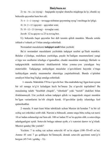 Ilmiybaza.uz 
2) 
24
70
94


 (oyoq) – haqiqatda oyoqlar shuncha miqdorga ko’p, chunki uy 
bekasida quyonlar ham bor edi; 
3) 
2
2
4


 (oyoq) – tovuqqa nisbatan quyonning oyog’i nechtaga ko’pligi;  
4) 
12
24: 2

 (quyon) – quyonlar soni; 
5) 
23
35 12


 (tovuq) – tovuqlar soni; 
Javob: 12 ta quyon va 23 ta tovuq bor. 
Uy bekasida faqat quyonlar bor deb taxmin qilish mumkin. Masala ustida 
ishlash o’xshash yo’l bilan amalga oshiriladi. 
Nostandart masalalarni tadqiqot usuli bilan yechish:  
Ba’zi nostandart masalalarni yechishda tadqiqot usulini qo’llash mumkin. 
Bolalar o’ylashga, mulohaza yuritishga, paydo bo’ladigan muammolarni yangi 
o’ziga xos usullarini izlashga o’rganadilar, chunki masalalar mantiqiy fikrlash va 
tadqiqotchilik malakalarini shakllantirish bilan yonma–yon yuradigan boy 
materialdir. Tadqiqotga undaydigan masalalar o’quvchilarni hayotda o’rtaga 
tashlaydigan amaliy muammolar sharoitiga yaqinlashtiradi. Bunda o’qitishni 
amaliyot bilan bog’liqligi amalga oshiriladi. 
   1–masala. Maktabda 370 ta o’quvchi bor. Shu maktabda tug’ilgan kuni aynan 
bir xil sanaga to’g’ri keladigan hech bo’lmasa 2ta o’quvchi topiladimi? Bu 
masalaning talabi “hisoblab chiqish”, “isbotlash” yoki “tuzish” shakllari bilan 
ifodalanmaydi. Uni yechish uchun tadqiqot qilish va taqqoslash singari mumkin 
bo’lgan variantlarini ko’rib chiqish kerak. O’quvchilar ijodiy izlanishga faol 
qatnashadilar.  
2–masala. 8 mart kuni bilan tabriklash uchun Muxtor do’kondan 7 ta bir xil 
ochiq xat (otkritka) sotib oldi. Narxini u bilmasdi, ammo unga bitta ochiq xat narxi 
10 so’mdan oshmasligi ma’lum edi. 100 so’mdan 55 so’m qaytim olib, u sotuvchiga 
adashganligini aytdi. Sotuvchi bolaga rahmat aytib, o’z xatosini darrov to’g’riladi. 
Muxtor qanday fikr yuritdi?  
Yechim: 7 ta ochiq xat uchun sotuvchi 45 so’m olgan (100–55=45 so’m). 
Ammo 45 soni 7 ga qoldiqsiz bo’linmaydi, demak sotuvchi qaytimni noto’g’ri 
bergan (45:7=6 ( qoldiq – 3)). 
