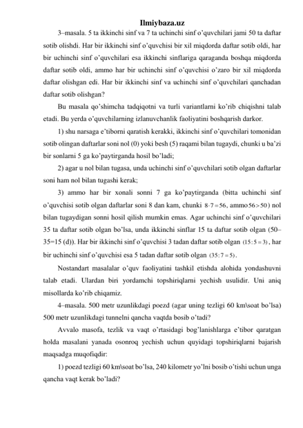 Ilmiybaza.uz 
3–masala. 5 ta ikkinchi sinf va 7 ta uchinchi sinf o’quvchilari jami 50 ta daftar 
sotib olishdi. Har bir ikkinchi sinf o’quvchisi bir xil miqdorda daftar sotib oldi, har 
bir uchinchi sinf o’quvchilari esa ikkinchi sinflariga qaraganda boshqa miqdorda 
daftar sotib oldi, ammo har bir uchinchi sinf o’quvchisi o’zaro bir xil miqdorda 
daftar olishgan edi. Har bir ikkinchi sinf va uchinchi sinf o’quvchilari qanchadan 
daftar sotib olishgan? 
Bu masala qo’shimcha tadqiqotni va turli variantlarni ko’rib chiqishni talab 
etadi. Bu yerda o’quvchilarning izlanuvchanlik faoliyatini boshqarish darkor. 
1) shu narsaga e’tiborni qaratish kerakki, ikkinchi sinf o’quvchilari tomonidan 
sotib olingan daftarlar soni nol (0) yoki besh (5) raqami bilan tugaydi, chunki u ba’zi 
bir sonlarni 5 ga ko’paytirganda hosil bo’ladi; 
2) agar u nol bilan tugasa, unda uchinchi sinf o’quvchilari sotib olgan daftarlar 
soni ham nol bilan tugashi kerak; 
3) ammo har bir xonali sonni 7 ga ko’paytirganda (bitta uchinchi sinf 
o’quvchisi sotib olgan daftarlar soni 8 dan kam, chunki 
56
8 7
 
, ammo
5650
) nol 
bilan tugaydigan sonni hosil qilish mumkin emas. Agar uchinchi sinf o’quvchilari 
35 ta daftar sotib olgan bo’lsa, unda ikkinchi sinflar 15 ta daftar sotib olgan (50–
35=15 (d)). Har bir ikkinchi sinf o’quvchisi 3 tadan daftar sotib olgan 
3)
(15:5

, har 
bir uchinchi sinf o’quvchisi esa 5 tadan daftar sotib olgan 
5)
(35:7

. 
Nostandart masalalar o’quv faoliyatini tashkil etishda alohida yondashuvni 
talab etadi. Ulardan biri yordamchi topshiriqlarni yechish usulidir. Uni aniq 
misollarda ko’rib chiqamiz.  
4–masala. 500 metr uzunlikdagi poezd (agar uning tezligi 60 km\soat bo’lsa) 
500 metr uzunlikdagi tunnelni qancha vaqtda bosib o’tadi? 
Avvalo masofa, tezlik va vaqt o’rtasidagi bog’lanishlarga e’tibor qaratgan 
holda masalani yanada osonroq yechish uchun quyidagi topshiriqlarni bajarish 
maqsadga muqofiqdir:  
1) poezd tezligi 60 km\soat bo’lsa, 240 kilometr yo’lni bosib o’tishi uchun unga 
qancha vaqt kerak bo’ladi? 
