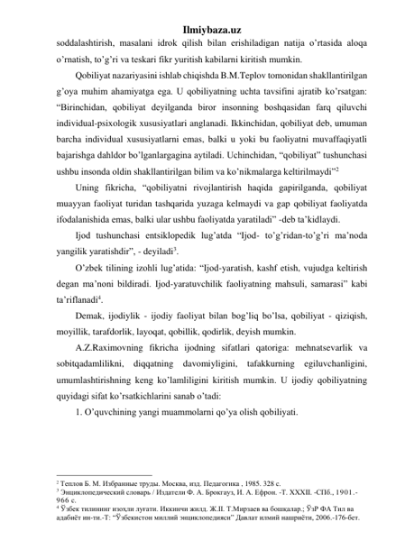 Ilmiybaza.uz 
soddalashtirish, masalani idrok qilish bilan erishiladigan natija o’rtasida aloqa 
o’rnatish, to’g’ri va teskari fikr yuritish kabilarni kiritish mumkin. 
Qobiliyat nazariyasini ishlab chiqishda B.M.Teplov tomonidan shakllantirilgan 
g’oya muhim ahamiyatga ega. U qobiliyatning uchta tavsifini ajratib ko’rsatgan: 
“Birinchidan, qobiliyat deyilganda biror insonning boshqasidan farq qiluvchi 
individual-psixologik xususiyatlari anglanadi. Ikkinchidan, qobiliyat deb, umuman 
barcha individual xususiyatlarni emas, balki u yoki bu faoliyatni muvaffaqiyatli 
bajarishga dahldor bo’lganlargagina aytiladi. Uchinchidan, “qobiliyat” tushunchasi 
ushbu insonda oldin shakllantirilgan bilim va ko’nikmalarga keltirilmaydi”2  
Uning fikricha, “qobiliyatni rivojlantirish haqida gapirilganda, qobiliyat 
muayyan faoliyat turidan tashqarida yuzaga kelmaydi va gap qobiliyat faoliyatda 
ifodalanishida emas, balki ular ushbu faoliyatda yaratiladi” -deb ta’kidlaydi.  
Ijod tushunchasi entsiklopedik lug’atda “Ijod- to’g’ridan-to’g’ri ma’noda 
yangilik yaratishdir”, - deyiladi3. 
O’zbek tilining izohli lug’atida: “Ijod-yaratish, kashf etish, vujudga keltirish 
degan ma’noni bildiradi. Ijod-yaratuvchilik faoliyatning mahsuli, samarasi” kabi 
ta’riflanadi4.  
Demak, ijodiylik - ijodiy faoliyat bilan bog’liq bo’lsa, qobiliyat - qiziqish, 
moyillik, tarafdorlik, layoqat, qobillik, qodirlik, deyish mumkin.  
A.Z.Raximovning fikricha ijodning sifatlari qatoriga: mehnatsevarlik va 
sobitqadamlilikni, diqqatning davomiyligini, tafakkurning egiluvchanligini, 
umumlashtirishning keng ko’lamliligini kiritish mumkin. U ijodiy qobiliyatning 
quyidagi sifat ko’rsatkichlarini sanab o’tadi: 
1. O’quvchining yangi muammolarni qo’ya olish qobiliyati.  
                                                 
2 Теплов Б. М. Избранные труды. Москва, изд. Педагогика , 1985. 328 с. 
3 Энциклопедический словарь / Издатели Ф. А. Брокгауз, И. А. Ефрон. -Т. XXXII. -СПб., 1901.-
966 с. 
4 Ўзбек тилининг изоҳли луғати. Иккинчи жилд. Ж.II. Т.Мирзаев ва бошқалар.; ЎзР ФА Тил ва 
адабиёт ин-ти.-Т: “Ўзбекистон миллий энциклопедияси” Давлат илмий нашриёти, 2006.-176-бет. 
