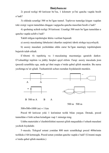 Ilmiybaza.uz 
2) poezd tezligi 60 km\soat bo’lsa, 1 kilometr yo’lni qancha vaqtda bosib 
o’tadi? 
3) oldinda uzunligi 500 m bo’lgan tunnel. Teplovoz tunnelga kirgan vaqtdan 
toki oxirgi vagon tunneldan chiqqan vaqtgacha qancha masofani bosib o’tadi? 
4) qushning uchish tezligi 30 km\soat. Uzunligi 500 metr bo’lgan tunneldan u 
qancha vaqtda uchib o’tadi? 
Taklif etilgan topshiriqlar ikkita vazifani bajaradi: 
a) asosiy masalaning fabulasini (shartlar zanjirini) idrok etishga tayyorlaydi; 
b) asosiy masalani yechishdan oldin zarur bo’lgan mantiqiy topshiriqlarni 
bajarish talab etiladi. 
E’tiborni 4) topshiriq va 1–masalaning mazmuniga qaratish darkor. 
O’xshashligi topilsin va jiddiy farqlari qayd etilsin. Farqi: asosiy masalada jism 
(poezd) uzunlikka ega, unda qo’shni nuqta o’rnida qabul qilish mumkin. Bu narsa 
yechimga ta’sir qiladi. Tushuntirish uchun rasmdan foydalanish mumkin. 
    
 
         A                  A 
  
 
 
  
 
                                
       B  500 m A          B        A 
    
 
 
 
 
 
   
500 m   500 m  
500+500=1000 (m) = 1 km 
Poezd 60 km\soat yoki 1 km\minut tezlik bilan yurgan. Demak, poezd 
tunneldan o’tishi uchun ketadigan vaqt 1 minutga teng. 
Ushbu materialni o’zlashtirilishini nazorat qilish maqsadida o’xshash masalani 
yechish foydalidir. 
5–masala. Telegraf ustuni yonidan 800 metr uzunlikdagi poezd 400m\min 
tezlikda o’tib ketmoqda. Poezd ustun yonidan qancha vaqtda o’tadi? (Ustunni nuqta 
o’rnida qabul qilish mumkin.) 
