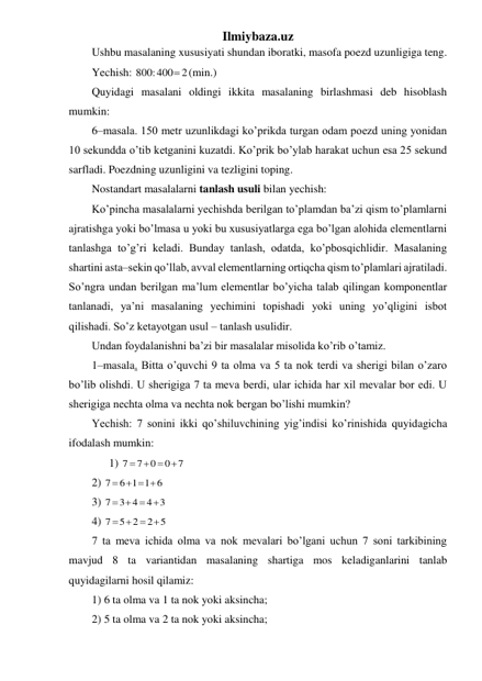 Ilmiybaza.uz 
Ushbu masalaning xususiyati shundan iboratki, masofa poezd uzunligiga teng. 
Yechish: 
800:400 2
 (min.) 
Quyidagi masalani oldingi ikkita masalaning birlashmasi deb hisoblash 
mumkin: 
6–masala. 150 metr uzunlikdagi ko’prikda turgan odam poezd uning yonidan 
10 sekundda o’tib ketganini kuzatdi. Ko’prik bo’ylab harakat uchun esa 25 sekund 
sarfladi. Poezdning uzunligini va tezligini toping. 
Nostandart masalalarni tanlash usuli bilan yechish: 
Ko’pincha masalalarni yechishda berilgan to’plamdan ba’zi qism to’plamlarni 
ajratishga yoki bo’lmasa u yoki bu xususiyatlarga ega bo’lgan alohida elementlarni 
tanlashga to’g’ri keladi. Bunday tanlash, odatda, ko’pbosqichlidir. Masalaning 
shartini asta–sekin qo’llab, avval elementlarning ortiqcha qism to’plamlari ajratiladi. 
So’ngra undan berilgan ma’lum elementlar bo’yicha talab qilingan komponentlar 
tanlanadi, ya’ni masalaning yechimini topishadi yoki uning yo’qligini isbot 
qilishadi. So’z ketayotgan usul – tanlash usulidir. 
Undan foydalanishni ba’zi bir masalalar misolida ko’rib o’tamiz. 
1–masala. Bitta o’quvchi 9 ta olma va 5 ta nok terdi va sherigi bilan o’zaro 
bo’lib olishdi. U sherigiga 7 ta meva berdi, ular ichida har xil mevalar bor edi. U 
sherigiga nechta olma va nechta nok bergan bo’lishi mumkin? 
Yechish: 7 sonini ikki qo’shiluvchining yig’indisi ko’rinishida quyidagicha 
ifodalash mumkin: 
 
1) 
0 7
0
7
7
   
 
2) 
6 1 1 6
7
   
 
3) 
4 3
3 4
7
   
 
4) 
2 5
5 2
7
 
 
 
7 ta meva ichida olma va nok mevalari bo’lgani uchun 7 soni tarkibining 
mavjud 8 ta variantidan masalaning shartiga mos keladiganlarini tanlab 
quyidagilarni hosil qilamiz: 
1) 6 ta olma va 1 ta nok yoki aksincha; 
2) 5 ta olma va 2 ta nok yoki aksincha; 
