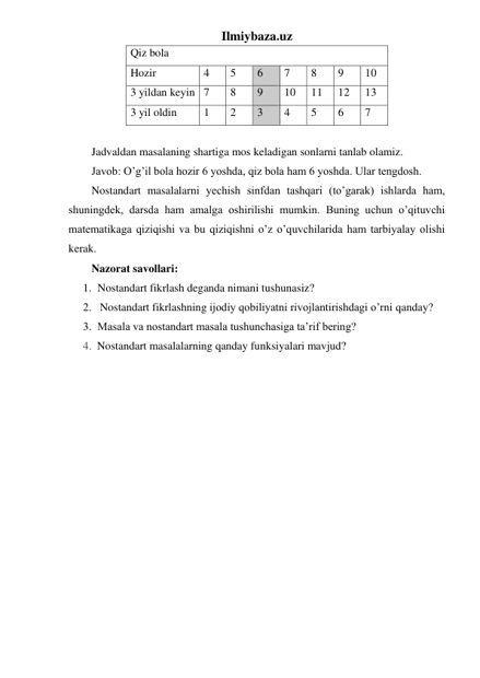 Ilmiybaza.uz 
Qiz bola 
Hozir 
4 
5 
6 
7 
8 
9 
10 
3 yildan keyin 7 
8 
9 
10 
11 
12 
13 
3 yil oldin 
1 
2 
3 
4 
5 
6 
7 
 
Jadvaldan masalaning shartiga mos keladigan sonlarni tanlab olamiz.  
Javob: O’g’il bola hozir 6 yoshda, qiz bola ham 6 yoshda. Ular tengdosh. 
Nostandart masalalarni yechish sinfdan tashqari (to’garak) ishlarda ham, 
shuningdek, darsda ham amalga oshirilishi mumkin. Buning uchun o’qituvchi 
matematikaga qiziqishi va bu qiziqishni o’z o’quvchilarida ham tarbiyalay olishi 
kerak. 
Nazorat savollari: 
1. Nostandart fikrlash deganda nimani tushunasiz? 
2.  Nostandart fikrlashning ijodiy qobiliyatni rivojlantirishdagi o’rni qanday? 
3. Masala va nostandart masala tushunchasiga ta’rif bering? 
4. Nostandart masalalarning qanday funksiyalari mavjud? 
 
 
