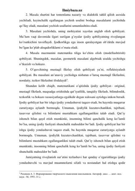 Ilmiybaza.uz 
2. Masala shartini har tomonlama nazariy va dialektik tahlil qilish asosida 
yechiladi, keyinchalik egallangan yechish usulini boshqa masalalarni yechishda 
qo’llay oladi, masalani yechish usullarini umumlashtira oladi. 
3. Masalani yechishda, uning mohiyatini xayolan anglab olish qobiliyati. 
Ma’lum vaqt davomida ilgari surilgan g’oyalar ijodiy qobiliyatning rivojlangan 
ko’rsatkichini tavsiflaydi. Ijodkorlikga ega inson qaralayotgan ob’ektda mavjud 
bo’lgan ko’plab aloqadorliklarni o’rnata oladi.  
4. Masala mazmunini matematika tiliga ko’chira olish (modellashtirish) 
qobiliyati. Shuningdek, masalan, geometrik masalani algebraik usulda yechishga 
o’tkazish va hokazo. 
5. O’quvchining mustaqil fikrlay olish qobiliyati ya’ni, reflektsiyalash 
qobiliyati. Bu masalani an’anaviy yechishga nisbatan o’laroq mustaqil fikrlashni, 
noodatiy, tezkor fikrlashni ifodalaydi5. 
Shundan kelib chiqib, matematikani o’qitishda ijodiy qobiliyat– original, 
mustaqil fikrlash, maqsadga erishishda qat’iyatlilik, tanqidiy fikrlash, bilimdonlik, 
tezkorlik va hokazo xususiyatlarga egalikdir degan xulosani aytishga imkon beradi. 
Ijodiy qobiliyat har bir ishga ijodiy yondashuvni taqazo etadi, bu hayotda muqarrar 
zaruriyatga aylanib bormoqda. Umuman, ijodiylik kuzatuvchanlikni, tajribani, 
tasavvur qilishni va bilimlarni mustahkam egallanganlikni talab etadi. Qat’iy 
ishonch bilan qayd etish mumkinki, insonning bilimi qanchalik keng ko’lamli 
bo’lsa, uning ijodiy faoliyati shunchalik mahsuldor bo’ladi. Ijodiy qobiliyat har bir 
ishga ijodiy yondashuvni taqazo etadi, bu hayotda muqarrar zaruriyatga aylanib 
bormoqda. Umuman, ijodiylik kuzatuvchanlikni, tajribani, tasavvur qilishni va 
bilimlarni mustahkam egallanganlikni talab etadi. Qat’iy ishonch bilan qayd etish 
mumkinki, insonning bilimi qanchalik keng ko’lamli bo’lsa, uning ijodiy faoliyati 
shunchalik mahsuldor bo’ladi. 
Jamiyatning rivojlanish sur’atini tezlashuvi har qanday o’zgarishlarga ijodiy 
yondashuvchi va mavjud muammolarni sifatli va nostandart hal etishga qodir 
                                                 
5 Рахимов А. 3. Формирование творческого мышления школьников. Автореф. дисс. ... докт. пед. 
наук.- М, 1993.-31 с. 
