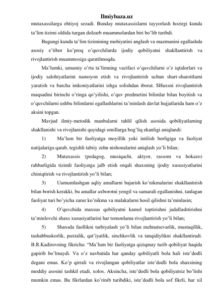 Ilmiybaza.uz 
mutaxassilarga ehtiyoj sezadi. Bunday mutaxassislarni tayyorlash hozirgi kunda 
ta’lim tizimi oldida turgan dolzarb muammolardan biri bo’lib turibdi. 
Bugungi kunda ta’lim tizimining mohiyatini anglash va mazmunini egallashda 
asosiy e’tibor ko’proq o’quvchilarda ijodiy qobiliyatni shakllantirish va 
rivojlantirish muammosiga qaratilmoqda.  
Ma’lumki, umumiy o’rta ta’limning vazifaci o’quvchilarni o’z iqtidorlari va 
ijodiy salohiyatlarini namoyon etish va rivojlantirish uchun shart-sharoitlarni 
yaratish va barcha imkoniyatlarini ishga solishdan iborat. SHaxsni rivojlantirish 
maqsadini birinchi o’ringa qo’yilishi, o’quv predmetini bilimlar bilan boyitish va 
o’quvchilarni ushbu bilimlarni egallashlarini ta’minlash davlat hujjatlarida ham o’z 
aksini topgan. 
Mavjud ilmiy-metodik manbalarni tahlil qilish asosida qobiliyatlarning 
shakllanishi va rivojlanishi quyidagi omillarga bog’liq ekanligi aniqlandi:  
1) 
Ma’lum bir faoliyatga moyillik yoki intilish borligiga va faoliyat 
natijalariga qarab, tegishli tabiiy zehn nishonalarini aniqlash yo’li bilan;  
2) 
Mutaxassis (pedagog, musiqachi, aktyor, rassom va hokazo) 
rahbarligida tizimli faoliyatga jalb etish orqali shaxsning ijodiy xususiyatlarini 
chiniqtirish va rivojlantirish yo’li bilan;  
 
3) 
Uumumlashgan aqliy amallarni bajarish ko’nikmalarini shakllantirish 
bilan borish kerakki, bu amallar axborotni yengil va samarali egallanishni, tanlagan 
faoliyat turi bo’yicha zarur ko’nikma va malakalarni hosil qilishni ta’minlasin;  
 
4) 
O’quvchida maxsus qobiliyatni kamol toptirishni jadallashtirishni 
ta’minlovchi shaxs xususiyatlarini har tomonlama rivojlantirish yo’li bilan;   
5) 
Shaxsda faollikni tarbiyalash yo’li bilan mehnatsevarlik, mustaqillik, 
tashabbuskorlik, puxtalik, qat’iyatlik, sinchkovlik va tanqidiylikni shakllantiradi. 
B.R.Kadirovning fikricha: “Ma’lum bir faoliyatga qiziqmay turib qobiliyat haqida 
gapirib bo’lmaydi. Va o’z navbatida har qanday qobiliyatli bola hali iste’dodli 
degani emas. Ko’p qirrali va rivojlangan qobiliyatlar iste’dodli bola shaxsining 
moddiy asosini tashkil etadi, xolos. Aksincha, iste’dodli bola qobiliyatsiz bo’lishi 
mumkin emas. Bu fikrlardan ko’rinib turibdiki, iste’dodli bola sof fikrli, har xil 
