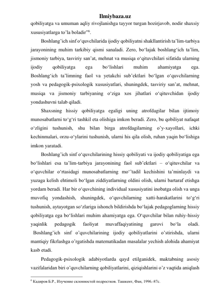 Ilmiybaza.uz 
qobiliyatga va umuman aqliy rivojlanishga tayyor turgan hozirjavob, nodir shaxsiy 
xususiyatlarga to’la boladir”6.  
Boshlang’ich sinf o‘quvchilarida ijodiy qobiliyatni shakllantirish ta’lim-tarbiya 
jarayonining muhim tarkibiy qismi sanaladi. Zero, bo‘lajak boshlang‘ich ta’lim, 
jismoniy tarbiya, tasviriy san’at, mehnat va musiqa o‘qituvchilari sifatida ularning 
ijodiy 
qobiliyatga 
ega 
bo‘lishlari 
muhim 
ahamiyatga 
ega. 
Boshlang‘ich ta’limning faol va yetakchi sub’ektlari bo‘lgan o‘quvchilarning 
yosh va pedagogik-psixologik xususiyatlari, shuningdek, tasviriy san’at, mehnat, 
musiqa va jismoniy tarbiyaning o‘ziga xos jihatlari o‘qituvchidan ijodiy 
yondashuvni talab qiladi. 
Shaxsning hissiy qobiliyatga egaligi uning atrofdagilar bilan ijtimoiy 
munosabatlarni to‘g‘ri tashkil eta olishiga imkon beradi. Zero, bu qobiliyat nafaqat 
o‘zligini tushunish, shu bilan birga atrofdagilarning o’y-xayollari, ichki 
kechinmalari, orzu-o‘ylarini tushunish, ularni his qila olish, ruhan yaqin bo‘lishiga 
imkon yaratadi. 
Boshlang’ich sinf o‘quvchilarining hissiy qobiliyati va ijodiy qobiliyatiga ega 
bo‘lishlari esa ta’lim-tarbiya jarayonining faol sub’ektlari – o‘qituvchilar va 
o‘quvchilar o‘rtasidagi munosabatlarning mo‘’tadil kechishini ta’minlaydi va 
yuzaga kelish ehtimoli bo‘lgan ziddiyatlarning oldini olish, ularni bartaraf etishga 
yordam beradi. Har bir o‘quvchining individual xususiyatini inobatga olish va unga 
muvofiq yondashish, shuningdek, o‘quvchilarning xatti-harakatlarini to‘g‘ri 
tushunish, aytayotgan so‘zlariga ishonch bildirishda bo‘lajak pedagoglarning hissiy 
qobiliyatga ega bo‘lishlari muhim ahamiyatga ega. O‘quvchilar bilan ruhiy-hissiy 
yaqinlik 
pedagogik 
faoliyat 
muvaffaqiyatining 
garovi 
bo‘la 
oladi. 
  Boshlang’ich sinf o’quvchilarining ijodiy qobiliyatlarini o’stirishda, ularni 
mantiqiy fikrlashga o’rgatishda matematikadan masalalar yechish alohida ahamiyat 
kasb etadi. 
Pedagogik-psixologik adabiyotlarda qayd etilganidek, maktabning asosiy 
vazifalaridan biri o’quvchilarning qobiliyatlarini, qiziqishlarini o’z vaqtida aniqlash 
                                                 
6 Кадиров Б.Р., Изучение склонностей подростков. Ташкент, Фан, 1996.-87с. 
