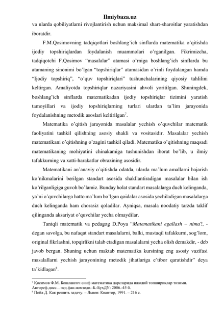 Ilmiybaza.uz 
va ularda qobiliyatlarni rivojlantirish uchun maksimal shart-sharoitlar yaratishdan 
iboratdir. 
F.M.Qosimovning tadqiqotlari boshlang’ich sinflarda matematika o’qitishda 
ijodiy 
topshiriqlardan 
foydalanish 
muammolari 
o’rganilgan. 
Fikrimizcha, 
tadqiqotchi F.Qosimov “masalalar” atamasi o’rniga boshlang’ich sinflarda bu 
atamaning sinonimi bo’lgan “topshiriqlar” atamasidan o’rinli foydalangan hamda 
“Ijodiy topshiriq”, “o’quv topshiriqlari” tushunchalarining qiyosiy tahlilini 
keltirgan. Amaliyotda topshiriqlar nazariyasini ahvoli yoritilgan. Shuningdek, 
boshlang’ich sinflarda matematikadan ijodiy topshiriqlar tizimini yaratish 
tamoyillari va ijodiy topshiriqlarning turlari ulardan ta’lim jarayonida 
foydalanishning metodik asoslari keltirilgan7. 
Matematika o’qitish jarayonida masalalar yechish o’quvchilar matematik 
faoliyatini tashkil qilishning asosiy shakli va vositasidir. Masalalar yechish 
matematikani o’qitishning o’zagini tashkil qiladi. Matematika o’qitishning maqsadi 
matematikaning mohiyatini chinakamiga tushunishdan iborat bo’lib, u ilmiy 
tafakkurning va xatti-harakatlar obrazining asosidir. 
Matematikani an’anaviy o’qitishda odatda, ularda ma’lum amallarni bajarish 
ko’nikmalarini berilgan standart asosida shakllantiradigan masalalar bilan ish 
ko’rilganligiga guvoh bo’lamiz. Bunday holat standart masalalarga duch kelinganda, 
ya’ni o’quvchilarga hatto ma’lum bo’lgan qoidalar asosida yechiladigan masalalarga 
duch kelinganda ham chorasiz qoladilar. Ayniqsa, masala noodatiy tarzda taklif 
qilinganda aksariyat o’quvchilar yecha olmaydilar. 
Taniqli matematik va pedagog D.Poya “Matematikani egallash – nima?, - 
degan savolga, bu nafaqat standart masalalarni, balki, mustaqil tafakkurni, sog’lom, 
original fikrlashni, topqirlikni talab etadigan masalalarni yecha olish demakdir, - deb 
javob bergan. Shuning uchun maktab matematika kursining eng asosiy vazifasi 
masalallarni yechish jarayonining metodik jihatlariga e’tibor qaratishdir” deya 
ta’kidlagan8.  
                                                 
7 Қосимов Ф.М. Бошланғич синф математика дарсларида ижодий топшириқлар тизими. 
Автореф.дисс... пед.фан.номзоди.-Б.:БухДУ: 2006.-45 б. 
8 Пойа Д. Как решить задачу. – Львов: Квантор, 1991. – 216 с. 
