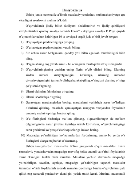 Ilmiybaza.uz 
Ushbu jumla matematik ta’limda masalaviy yondashuv muhim ahamiyatga ega 
ekanligini asoslovchi muhim ta’kiddir. 
O’quvchilarda ijodiy bilish faoliyatni shakllantirish va ijodiy qobiliyatni 
rivojlantirishni qanday amalga oshirish kerak? - deyilgan savolga D.Poya quyida 
o’qituvchilar uchun keltirilgan 10 ta tavsiyasi orqali juda o’rinli javob bergan:  
1) O’qitayotgan predmetingizga qiziqing. 
2) O’qitayotgan predmetingizni yaxshi biling. 
3) Siz uchun zarur bo’lganlarni qanday yo’l bilan egallash mumkinligini bilib 
oling. 
4) O’rganishning eng yaxshi usuli - bu o’zingizni mustaqil kashf qilishingizdir. 
5) O’quvchilaringizning yuzidan uning fikrini o’qib olishni biling. Ularning 
sizdan 
nimani 
kutayotganligini 
ko’rishga, 
ularning 
nimadan 
qiynalayotganligini tushunib olishga harakat qiling, o’zingizni ularning o’rniga 
qo’yishni o’rganing. 
6) Ularni oldindan fahmlashga o’rgating. 
7) Ularni isbotlashga o’rgating. 
8) Qarayotgan masalangizdan boshqa masalalarni yechishda zarur bo’ladigan 
o’rinlarni qidiring, masalada qaralayotgan muayyan vaziyatdan foydalanib 
umumiy usulni topishga harakat qiling. 
9) O’z fikringizni birdaniga ma’lum qilmang, o’quvchilaringiz siz ma’lum 
qilguningizcha zarur javobni topishga urinib ko’rishsin, o’quvchilaringizga 
zarur yechimni ko’proq o’zlari topishlariga imkon bering. 
10)  Maqsadga yo’naltirilgan ko’rsatmalardan foydalaning, ammo bu yerda o’z 
fikringizni ularga majburlab o’tkazmang.  
Ushbu tavsiyalardan matematika ta’limi jarayonida o’quv masalalari tizimi 
(masalaviy yondashuv)dan maqsadga muvofiq holda unumli va o’rinli foydalanish 
zarur ekanligini tanlab olish mumkin. Masalani yechish davomida maqsadga 
yo’naltirilgan savollar, ayniqsa, maqsadga yo’naltirilgan tayanch masalalar 
tizimidan o’rinli foydalanish asosida masalani yechishga barcha o’quvchilarni jalb 
qilish eng samarali yondashuv ekanligini yodda tutish kerak. Muhimi, muammoli 
