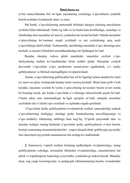 Ilmiybaza.uz 
ta’lim tamoyillaridan biri bo’lgan masalaning yechimiga o’quvchilarni yetaklab 
borish usulidan foydalanish shart va zarur. 
Ma’lumki, o’quvchilarning matematik bilimlari darajasi ularning masalalarni 
yechishi bilan baholanadi. Hatto og’zaki so’rovlarda ham hisoblashga, yasashga va 
isbotlashga doir masalalar an’anaviy yondashuvlar tarzda beriladi. Odatda masalalar 
o’qituvchining ko’rsatmasi orqali yechiladi va uni yechishning aniq usuli 
o’quvchilarga taklif etiladi. Tushunarliki, darslikdagi masalalar o’quv dasturiga mos 
tuziladi va nazariy bilimlarni mustahkamlashga mo’ljallangan bo’ladi. 
Bundan shunday xulosa qilish mumkinki, masalalar yechish o’quv 
faoliyatining muhim ko’rinishlaridan birini tashkil qiladi. Masalalar yechish 
davomida o’quvchilar o’quv predmetini nazariyasini egallashadi, o’z ijodiy 
qobiliyatlarini va fikrlash mustaqilligini rivojlantirishadi. 
Ammo, o’quvchilarning qobiliyatlari har xil bo’lganligi uchun ulardan ba’zilari 
tez tasavvur qilsa, boshqasida bunday holat sustroq kechadi. Shuni ham aytib o’tish 
kerakki, masalani yechish bo’yicha o’qituvchining tavsiyalari bosim ta’siri ostida 
bo’lmasligi kerak, aks holda o’quvchida o’z bilimiga ishonchsizlik paydo bo’ladi. 
Ularda sekin asta matematikaga bo’lgan qiziqish so’nadi, natijada masalalar 
yechishda ular o’zlarini ojiz sezishadi va oqibatda orqada qolishadi. 
 O’quvchilar ijodiy qobiliyatlarini rivojlantirish usullari samaradorligi maktab 
o’quvchilarining faolligiga, ulardagi ijodiy harakatlarning muvaffaqiyatiga va 
o’quv-tashkiliy ishlarining tarkibiga ham bog’liq. O’qitish jarayonida dars va 
darsdan tashqari mashg’ulotlarda o’quvchilar ijodiy qobiliyatlarini o’stira borish, 
hozirgi zamonning muammolaridan biri - yuqori darajali ilmiy qobiliyatga ega ijodiy 
faol shaxslarni tayyorlash muammosini hal etishga ko’maklashadi. 
 
2. Zamonaviy o'qitish usullari bolaning ijodkorligini rivojlantirishga, uning 
qobiliyatlarini ochishga, nostandart fikrlashni rivojlantirishga, muammolarni hal 
qilish va topshiriqlarni bajarishga g'ayrioddiy yondashuvga imkon beradi. Shunday 
ekan, eng yangi texnologiyalar va pedagogik ishlanmalarning barcha vositalaridan 
