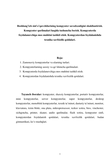 1 
 
 
 
 
Boshlang’ich sinf o’quvchilarining kompyuter savodxonligini shakllantirish. 
Kompyuter qurilmalari haqida tushuncha berish. Kompyuterda 
foydalanuvchiga mos muhitni tashkil etish. Kompyuterdan foydalanishda 
texnika xavfsizlik qoidalari. 
 
 
 
Reja: 
1. Zamonaviy kompyuterlar va ularning turlari. 
2. Kompyuterlarning asosiy va qo‘shimcha qurilmalari. 
3. Kompyuterda foydalanuvchiga mos muhitni tashkil etish. 
4. Kompyuterdan foydalanishda texnika xavfsizlik qoidalari. 
 
 
 
Tayanch iboralar: kompyuter, shaxsiy kompyuterlar, portativ kompyuterlar, 
mini 
kompyuterlar, 
server 
kompyuterlar, 
super 
kompyuterlar, 
desktop 
kompyuterlar, monoblok kompyuterlar, texnik ta’minot, dasturiy ta’minot, monitor, 
klaviatura, tizim bloki, ona plata, mikroprotsessor, tezkor xotira, bios, vinchester, 
sichqoncha, printer, skaner, audio qurilmalar, flash xotira, kompyuter sinfi, 
kompyuterdan foydalanish qoidalari, texnika xavfsizlik qoidalari, badan 
gimnastikasi, ko‘z mashqlari. 
 
 
 
 
 
