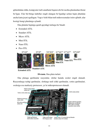 11 
 
qilinishidan oldin, kompyuter turli amallarni bajaruvchi bir nechta platalardan iborat 
bo‘lgan. Ular bir-biriga kabellar orqali ulangan bo‘lganligi uchun hajm jihatidan 
ancha katta joyni egallagan. Vaqt o‘tishi bilan turli mikrosxemalar ixtiro qilinib, ular 
hozirgi kungi platalarga aylandi. 
Ona platalar hajmiga qarab quyidagi turlarga bo‘linadi: 
 Extended ATX; 
 Standart ATX; 
 Micro ATX; 
 Mini ITX; 
 Nano ITX; 
 Pico ITX. 
 
10-rasm. Ona plata turlari. 
Ona plataga qurilmalar razyemlar, slotlar hamda socket orqali ulanadi. 
Razyemlarga tashqi qurilmalar, slotlarga turli ichki qurilmalar, xotira qurilmalari, 
socketga esa markaziy protsessor, ya’ni mikroprotsessor ulanadi. 
 
