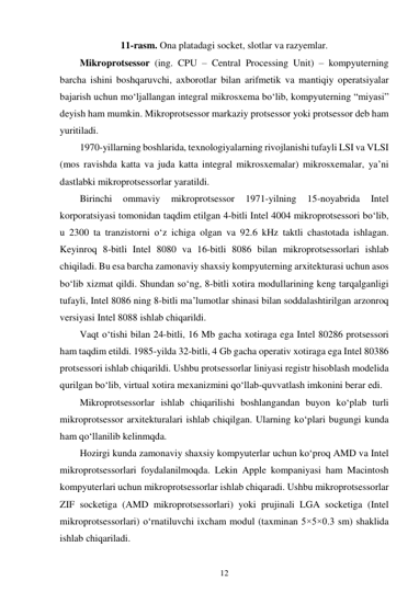 12 
 
11-rasm. Ona platadagi socket, slotlar va razyemlar. 
Mikroprotsessor (ing. CPU – Central Processing Unit) – kompyuterning 
barcha ishini boshqaruvchi, axborotlar bilan arifmetik va mantiqiy operatsiyalar 
bajarish uchun mo‘ljallangan integral mikrosxema bo‘lib, kompyuterning “miyasi” 
deyish ham mumkin. Mikroprotsessor markaziy protsessor yoki protsessor deb ham 
yuritiladi. 
1970-yillarning boshlarida, texnologiyalarning rivojlanishi tufayli LSI va VLSI 
(mos ravishda katta va juda katta integral mikrosxemalar) mikrosxemalar, ya’ni 
dastlabki mikroprotsessorlar yaratildi. 
Birinchi 
ommaviy 
mikroprotsessor 
1971-yilning 
15-noyabrida 
Intel 
korporatsiyasi tomonidan taqdim etilgan 4-bitli Intel 4004 mikroprotsessori bo‘lib, 
u 2300 ta tranzistorni o‘z ichiga olgan va 92.6 kHz taktli chastotada ishlagan. 
Keyinroq 8-bitli Intel 8080 va 16-bitli 8086 bilan mikroprotsessorlari ishlab 
chiqiladi. Bu esa barcha zamonaviy shaxsiy kompyuterning arxitekturasi uchun asos 
bo‘lib xizmat qildi. Shundan so‘ng, 8-bitli xotira modullarining keng tarqalganligi 
tufayli, Intel 8086 ning 8-bitli ma’lumotlar shinasi bilan soddalashtirilgan arzonroq 
versiyasi Intel 8088 ishlab chiqarildi. 
Vaqt o‘tishi bilan 24-bitli, 16 Mb gacha xotiraga ega Intel 80286 protsessori 
ham taqdim etildi. 1985-yilda 32-bitli, 4 Gb gacha operativ xotiraga ega Intel 80386 
protsessori ishlab chiqarildi. Ushbu protsessorlar liniyasi registr hisoblash modelida 
qurilgan bo‘lib, virtual xotira mexanizmini qo‘llab-quvvatlash imkonini berar edi. 
Mikroprotsessorlar ishlab chiqarilishi boshlangandan buyon ko‘plab turli 
mikroprotsessor arxitekturalari ishlab chiqilgan. Ularning ko‘plari bugungi kunda 
ham qo‘llanilib kelinmqda. 
Hozirgi kunda zamonaviy shaxsiy kompyuterlar uchun ko‘proq AMD va Intel 
mikroprotsessorlari foydalanilmoqda. Lekin Apple kompaniyasi ham Macintosh 
kompyuterlari uchun mikroprotsessorlar ishlab chiqaradi. Ushbu mikroprotsessorlar 
ZIF socketiga (AMD mikroprotsessorlari) yoki prujinali LGA socketiga (Intel 
mikroprotsessorlari) o‘rnatiluvchi ixcham modul (taxminan 5×5×0.3 sm) shaklida 
ishlab chiqariladi. 
