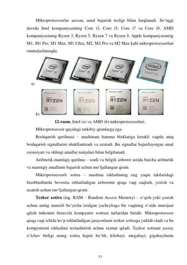 13 
 
Mikroprotsessorlar asosan, amal bajarish tezligi bilan farqlanadi. So‘nggi 
davrda Intel kompaniyasining Core i3, Core i5, Core i7 va Core i9, AMD 
kompaniyasining Ryzen 3, Ryzen 5, Ryzen 7 va Ryzen 9, Apple kompaniyasining 
M1, M1 Pro, M1 Max, M1 Ultra, M2, M2 Pro va M2 Max kabi mikroprotsessorlari 
ommalashmoqda. 
a) 
 
b) 
 
12-rasm. Intel (a) va AMD (b) mikroprotsessorlari. 
Mikroprotsessor quyidagi tarkibiy qismlarga ega: 
Boshqarish qurilmasi – mashinani hamma bloklariga kerakli vaqtda aniq 
boshqarish signallarini shakllantiradi va uzatadi. Bu signallar bajarilayotgan amal 
xususiyati va oldingi amallar natijalari bilan belgilanadi. 
Arifmetik-mantiqiy qurilma – sonli va belgili axborot ustida barcha arifmetik 
va mantiqiy amallarni bajarish uchun mo‘ljallangan qismi. 
Mikroprotsessorli xotira – mashina ishlashining eng yaqin taktlaridagi 
hisoblashlarda bevosita ishlatiladigan axborotni qisqa vaqt saqlash, yozish va 
uzatish uchun mo‘ljallangan qismi. 
Tezkor xotira (ing. RAM – Random Access Memory) – oʻqish yoki yozish 
uchun uning manzili boʻyicha istalgan yacheykaga bir vaqtning oʻzida murojaat 
qilish imkonini beruvchi kompyuter xotirasi turlaridan biridir. Mikroprotsessor 
qisqa vaqt ichida koʻp ishlatiladigan jarayonlarni tezkor xotiraga yuklab oladi va bu 
kompyuterni ishlashini tezlashtirish uchun xizmat qiladi. Tezkor xotirani asosiy 
oʻlchov birligi uning xotira hajmi boʻlib, kilobayt, megabayt, gigabaytlarda 
