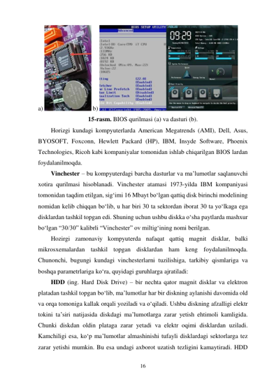 16 
 
a) 
 b) 
 
15-rasm. BIOS qurilmasi (a) va dasturi (b). 
Horizgi kundagi kompyuterlarda American Megatrends (AMI), Dell, Asus, 
BYOSOFT, Foxconn, Hewlett Packard (HP), IBM, Insyde Software, Phoenix 
Technologies, Ricoh kabi kompaniyalar tomonidan ishlab chiqarilgan BIOS lardan 
foydalanilmoqda. 
Vinchester – bu kompyuterdagi barcha dasturlar va maʼlumotlar saqlanuvchi 
xotira qurilmasi hisoblanadi. Vinchester atamasi 1973-yilda IBM kompaniyasi 
tomonidan taqdim etilgan, sigʻimi 16 Mbayt boʻlgan qattiq disk birinchi modelining 
nomidan kelib chiqqan boʻlib, u har biri 30 ta sektordan iborat 30 ta yoʻlkaga ega 
disklardan tashkil topgan edi. Shuning uchun ushbu diskka o‘sha paytlarda mashxur 
bo‘lgan “30/30” kalibrli “Vinchester” ov miltigʻining nomi berilgan. 
Hozirgi zamonaviy kompyuterda nafaqat qattiq magnit disklar, balki 
mikrosxemalardan tashkil topgan disklardan ham keng foydalanilmoqda. 
Chunonchi, bugungi kundagi vinchesterlarni tuzilishiga, tarkibiy qismlariga va 
boshqa parametrlariga ko‘ra, quyidagi guruhlarga ajratiladi: 
HDD (ing. Hard Disk Drive) – bir nechta qator magnit disklar va elektron 
platadan tashkil topgan bo‘lib, ma’lumotlar har bir diskning aylanishi davomida old 
va orqa tomoniga kallak orqali yoziladi va o‘qiladi. Ushbu diskning afzalligi elektr 
tokini ta’siri natijasida diskdagi ma’lumotlarga zarar yetish ehtimoli kamligida. 
Chunki diskdan oldin plataga zarar yetadi va elektr oqimi disklardan uziladi. 
Kamchiligi esa, ko‘p ma’lumotlar almashinishi tufayli disklardagi sektorlarga tez 
zarar yetishi mumkin. Bu esa undagi axborot uzatish tezligini kamaytiradi. HDD 
