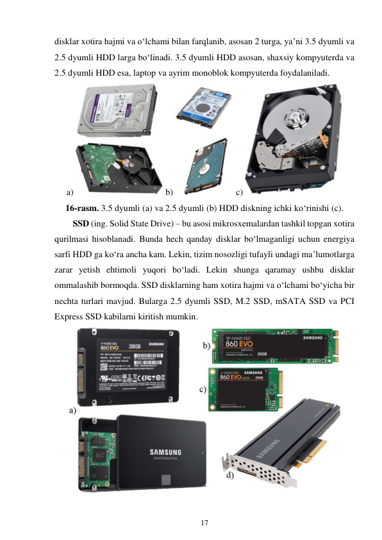 17 
 
disklar xotira hajmi va o‘lchami bilan farqlanib, asosan 2 turga, ya’ni 3.5 dyumli va 
2.5 dyumli HDD larga bo‘linadi. 3.5 dyumli HDD asosan, shaxsiy kompyuterda va 
2.5 dyumli HDD esa, laptop va ayrim monoblok kompyuterda foydalaniladi. 
a) 
 b) 
 c) 
 
16-rasm. 3.5 dyumli (a) va 2.5 dyumli (b) HDD diskning ichki ko‘rinishi (c). 
SSD (ing. Solid State Drive) – bu asosi mikrosxemalardan tashkil topgan xotira 
qurilmasi hisoblanadi. Bunda hech qanday disklar bo‘lmaganligi uchun energiya 
sarfi HDD ga ko‘ra ancha kam. Lekin, tizim nosozligi tufayli undagi ma’lumotlarga 
zarar yetish ehtimoli yuqori bo‘ladi. Lekin shunga qaramay ushbu disklar 
ommalashib bormoqda. SSD disklarning ham xotira hajmi va o‘lchami bo‘yicha bir 
nechta turlari mavjud. Bularga 2.5 dyumli SSD, M.2 SSD, mSATA SSD va PCI 
Express SSD kabilarni kiritish mumkin. 
 
