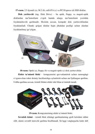 18 
 
17-rasm. 2.5 dyumli (a), M.2 (b), mSATA (c) va PCI Express (d) SSD disklar. 
Disk yurituvchi (ing. Disk Drive) – bu optik, floppy va magnit-optik 
disklardan 
ma’lumotlarni 
o‘qish 
hamda 
ularga 
ma’lumotlarni 
yozishda 
foydalaniluvchi qurilmadir. Hozirda asosan, kompakt disk yurituvchilardan 
foydalaniladi. Chunki qolgan disklar hajm jihatidan pastligi uchun ulardan 
foydalanilmay qo‘yilgan. 
 
18-rasm. Optik (a), floppy (b) va magnit-optik (c) disk yurituvchilar. 
Elektr ta’minoti bloki – kompyuterini quvvatlantirish uchun tarmoqdagi 
o‘zgaruvchan tokni doimiy kuchlanishga aylantirish uchun mo‘ljallangan qurilma. 
Ushbu qurilma asosan, tizimli blokni elektr toki bilan ta’minlab turadi. 
 
19-rasm. Kompyuterining elektr ta’minoti bloki. 
Sovutish tizimi – tizimli blok ichidagi qurilmalarning qizib ketishini oldini 
olib, ularni sovutib turuvchi qurilma hisoblanadi. So‘nggi vatqlargacha kuler deb 
