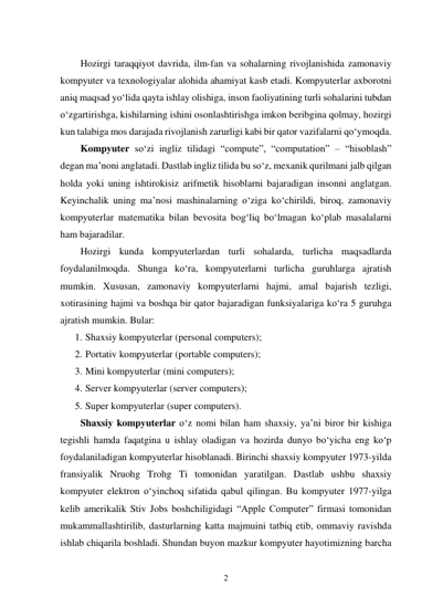 2 
 
 
Hozirgi taraqqiyot davrida, ilm-fan va sohalarning rivojlanishida zamonaviy 
kompyuter va texnologiyalar alohida ahamiyat kasb etadi. Kompyuterlar axborotni 
aniq maqsad yo‘lida qayta ishlay olishiga, inson faoliyatining turli sohalarini tubdan 
o‘zgartirishga, kishilarning ishini osonlashtirishga imkon beribgina qolmay, hozirgi 
kun talabiga mos darajada rivojlanish zarurligi kabi bir qator vazifalarni qo‘ymoqda. 
Kompyuter so‘zi ingliz tilidagi “compute”, “computation” – “hisoblash” 
degan ma’noni anglatadi. Dastlab ingliz tilida bu so‘z, mexanik qurilmani jalb qilgan 
holda yoki uning ishtirokisiz arifmetik hisoblarni bajaradigan insonni anglatgan. 
Keyinchalik uning ma’nosi mashinalarning o‘ziga ko‘chirildi, biroq, zamonaviy 
kompyuterlar matematika bilan bevosita bog‘liq bo‘lmagan ko‘plab masalalarni 
ham bajaradilar. 
Hozirgi kunda kompyuterlardan turli sohalarda, turlicha maqsadlarda 
foydalanilmoqda. Shunga ko‘ra, kompyuterlarni turlicha guruhlarga ajratish 
mumkin. Xususan, zamonaviy kompyuterlarni hajmi, amal bajarish tezligi, 
xotirasining hajmi va boshqa bir qator bajaradigan funksiyalariga ko‘ra 5 guruhga 
ajratish mumkin. Bular: 
1. Shaxsiy kompyuterlar (personal computers); 
2. Portativ kompyuterlar (portable computers); 
3. Mini kompyuterlar (mini computers); 
4. Server kompyuterlar (server computers); 
5. Super kompyuterlar (super computers). 
Shaxsiy kompyuterlar o‘z nomi bilan ham shaxsiy, ya’ni biror bir kishiga 
tegishli hamda faqatgina u ishlay oladigan va hozirda dunyo bo‘yicha eng ko‘p 
foydalaniladigan kompyuterlar hisoblanadi. Birinchi shaxsiy kompyuter 1973-yilda 
fransiyalik Nruohg Trohg Ti tomonidan yaratilgan. Dastlab ushbu shaxsiy 
kompyuter elektron o‘yinchoq sifatida qabul qilingan. Bu kompyuter 1977-yilga 
kelib amerikalik Stiv Jobs boshchiligidagi “Apple Computer” firmasi tomonidan 
mukammallashtirilib, dasturlarning katta majmuini tatbiq etib, ommaviy ravishda 
ishlab chiqarila boshladi. Shundan buyon mazkur kompyuter hayotimizning barcha 
