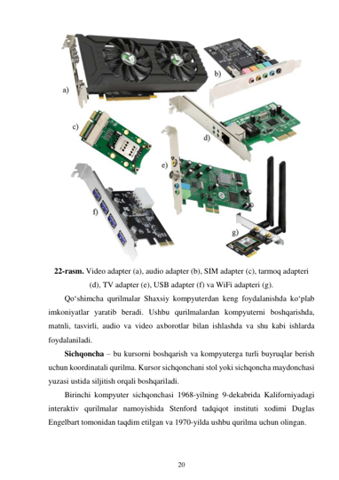 20 
 
 
22-rasm. Video adapter (a), audio adapter (b), SIM adapter (c), tarmoq adapteri 
(d), TV adapter (e), USB adapter (f) va WiFi adapteri (g). 
Qo‘shimcha qurilmalar Shaxsiy kompyuterdan keng foydalanishda ko‘plab 
imkoniyatlar yaratib beradi. Ushbu qurilmalardan kompyuterni boshqarishda, 
matnli, tasvirli, audio va video axborotlar bilan ishlashda va shu kabi ishlarda 
foydalaniladi. 
Sichqoncha – bu kursorni boshqarish va kompyuterga turli buyruqlar berish 
uchun koordinatali qurilma. Kursor sichqonchani stol yoki sichqoncha maydonchasi 
yuzasi ustida siljitish orqali boshqariladi. 
Birinchi kompyuter sichqonchasi 1968-yilning 9-dekabrida Kaliforniyadagi 
interaktiv qurilmalar namoyishida Stenford tadqiqot instituti xodimi Duglas 
Engelbart tomonidan taqdim etilgan va 1970-yilda ushbu qurilma uchun olingan. 
