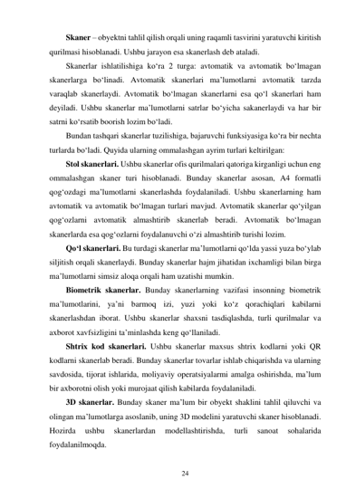 24 
 
Skaner – obyektni tahlil qilish orqali uning raqamli tasvirini yaratuvchi kiritish 
qurilmasi hisoblanadi. Ushbu jarayon esa skanerlash deb ataladi. 
Skanerlar ishlatilishiga ko‘ra 2 turga: avtomatik va avtomatik bo‘lmagan 
skanerlarga bo‘linadi. Avtomatik skanerlari ma’lumotlarni avtomatik tarzda 
varaqlab skanerlaydi. Avtomatik bo‘lmagan skanerlarni esa qo‘l skanerlari ham 
deyiladi. Ushbu skanerlar ma’lumotlarni satrlar bo‘yicha sakanerlaydi va har bir 
satrni ko‘rsatib boorish lozim bo‘ladi. 
Bundan tashqari skanerlar tuzilishiga, bajaruvchi funksiyasiga ko‘ra bir nechta 
turlarda bo‘ladi. Quyida ularning ommalashgan ayrim turlari keltirilgan: 
Stol skanerlari. Ushbu skanerlar ofis qurilmalari qatoriga kirganligi uchun eng 
ommalashgan skaner turi hisoblanadi. Bunday skanerlar asosan, A4 formatli 
qog‘ozdagi ma’lumotlarni skanerlashda foydalaniladi. Ushbu skanerlarning ham 
avtomatik va avtomatik bo‘lmagan turlari mavjud. Avtomatik skanerlar qo‘yilgan 
qog‘ozlarni avtomatik almashtirib skanerlab beradi. Avtomatik bo‘lmagan 
skanerlarda esa qog‘ozlarni foydalanuvchi o‘zi almashtirib turishi lozim. 
Qo‘l skanerlari. Bu turdagi skanerlar ma’lumotlarni qo‘lda yassi yuza bo‘ylab 
siljitish orqali skanerlaydi. Bunday skanerlar hajm jihatidan ixchamligi bilan birga 
ma’lumotlarni simsiz aloqa orqali ham uzatishi mumkin. 
Biometrik skanerlar. Bunday skanerlarning vazifasi insonning biometrik 
ma’lumotlarini, ya’ni barmoq izi, yuzi yoki ko‘z qorachiqlari kabilarni 
skanerlashdan iborat. Ushbu skanerlar shaxsni tasdiqlashda, turli qurilmalar va 
axborot xavfsizligini ta’minlashda keng qo‘llaniladi. 
Shtrix kod skanerlari. Ushbu skanerlar maxsus shtrix kodlarni yoki QR 
kodlarni skanerlab beradi. Bunday skanerlar tovarlar ishlab chiqarishda va ularning 
savdosida, tijorat ishlarida, moliyaviy operatsiyalarmi amalga oshirishda, ma’lum 
bir axborotni olish yoki murojaat qilish kabilarda foydalaniladi. 
3D skanerlar. Bunday skaner ma’lum bir obyekt shaklini tahlil qiluvchi va 
olingan ma’lumotlarga asoslanib, uning 3D modelini yaratuvchi skaner hisoblanadi. 
Hozirda 
ushbu 
skanerlardan 
modellashtirishda, 
turli 
sanoat 
sohalarida 
foydalanilmoqda. 
