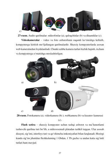 27 
 
c) 
 
 
 
27-rasm. Audio qurilmalar: mikrofonlar (a), quloqchinlar (b) va dinamiklar (c). 
Videokameralar – video va foto axborotlarni raqamli ko‘rinishga keltirib, 
kompyuterga kiritish mo‘ljallangan qurilmalardir. Shaxsiy kompyuterlarda asosan 
web kameralardan foydalaniladi. Chunki ushbu kamera turlari kichik hajmli, ixcham 
va kompyuterga o‘rnatishga moslashtirilgan. 
a) 
 b)
 
c) 
 d) 
 
28-rasm. Fotokamera (a), videokamera (b) ), webkamera (b) va kuzatuv kamerasi 
(c). 
Flash xotira – shaxsiy kompyuter uchun tashqi axborot va ma’lumotlarni 
tashuvchi qurilma turi boʻlib, u mikrosxemali platadan tashkil topgan. Ular asosab 
dizayni, sigʻimi, interfeys turi va qoʻshimcha imkoniyatlari bilan farqlanadi. Hozirgi 
kunda sig‘im jihatidan fleshkalarning 1 Gbdan, 1 Tb gacha va undan katta sigʻimli 
turlari ham mavjud. 
