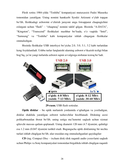 28 
 
Flesh xotira 1984-yilda “Toshiba” kompaniyasi mutaxassisi Fudzi Masuoka 
tomonidan yaratilgan. Uning nomini hamkasbi Syodzi Ariizumi oʻylab topgan 
bo‘lib, fleshkadagi axborotni oʻchirish jarayoni unga fotoapparat chaqnagichini 
eslatgani uchun “flash” – “chaqmoq” nomini taklif qilgan. Hozirda “A-DATA”, 
“Kingston”, “Transcend” fleshkalari mashhur boʻlsada, oʻz vaqtida “Intel”, 
“Samsung” va “Toshiba” kabi kompaniyalar ishlab chiqargan fleshkalar 
ommalashgan. 
Hozirda fleshkalar USB interfeysi bo‘yicha 2.0, 3.0, 3.1, 3.2 kabi turlaridan 
keng foydalaniladi. Ushbu turlar farqlanishi ularning axborot o‘tkazish tezligi bilan 
bog‘liq, ya’ni yangi turlarida axborot oqimi avvalgisiga nisbatan tezroq bo‘ladi. 
 
29-rasm. USB flash xotiralar. 
Optik disklar – bu optik nurlanish yordamida o‘qiladigan va yoziladigan, 
disklar shaklida yaratilgan axborot tashuvchilar hisoblanadi. Diskning asosi 
polikarbonatdan iborat bo‘lib, uning ustiga ma’lumotni saqlash uchun xizmat 
qiluvchi maxsus qatlam qoplanadi. Uning diametri 120 mm (4.7 dyum)ni, qalinligi 
esa 1.2 mm (0.047 dyum)ni tashkil etadi. Bugungacha optik disklarning bir nechta 
turlari ishlab chiqilgan bo‘lib, ular orasidan eng ommalashganlari quyidagilar: 
CD (ing. Compact Disc – ixcham disk) disk raqamli audio yozuvlarni saqlash 
uchun Philips va Sony kompaniyalari tomonidan birgalikda ishlab chiqilgan raqamli 
