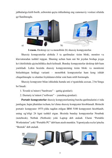 3 
 
jabhalariga kirib borib, axborotni qayta ishlashning eng zamonaviy vositasi sifatida 
qo‘llanilmoqda. 
a) 
 b)
 
1-rasm. Desktop (a) va monoblok (b) shaxsiy kompyuterlar. 
Shaxsiy kompyuterlar alohida 3 ta qurilmalar: tizim bloki, monitor va 
klaviaturadan tashkil topgan. Shuning uchun ham uni bir joydan boshqa joyga 
ko‘chirilishida qiyinchilikka duch kelinadi. Bunday kompyuterlar desktop deb ham 
yuritiladi. Lekin hozirda shaxsiy kompyuterning tizim bloki va monitorni 
birlashtirgan holdagi varianti – monoblok kompyuterlar ham keng ishlab 
chiqarilmoqda va ulardan foydalanuvchilar soni ham ortib bormoqda. 
Shaxsiy kompyuter bilan ishlashda hamda uni o‘rganishda asosan, 2 bo‘limga 
bo‘linadi: 
1. Texnik ta’minot (“hardware” – qattiq qismlari); 
2. Dasturiy ta’minot (“software” – yumshoq qismlari). 
Portativ kompyuterlar shaxsiy kompyuterlarning barcha qurilmalarini o‘zida 
jamlagan, hajm jihatidan ixcham, ko‘chma shaxsiy kompyuter hisoblanadi. Birinchi 
portativ kompyuter 1975-yilda taqdim etilgan IBM 5100 kompyuteri hisoblanib, 
uning og‘irligi 24 kgni tashkil etgan. Hozirda bunday kompyuterlar Noutbuk 
(notebook), Netbuk (Netbook) yoki Laptop deb ataladi. Ularni “Portable 
Workstation” yoki “Portable PC” deb ham atash mumkin. Yaponiyada esa ko‘pincha 
“Bentok” deb ataladi. 
 
