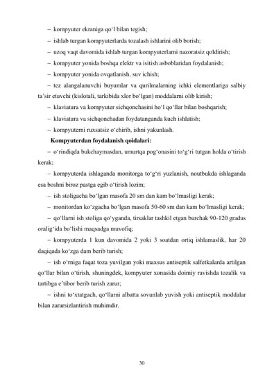 30 
 
 kompyuter ekraniga qo‘l bilan tegish; 
 ishlab turgan kompyuterlarda tozalash ishlarini olib borish; 
 uzoq vaqt davomida ishlab turgan kompyuterlarni nazoratsiz qoldirish; 
 kompyuter yonida boshqa elektr va isitish asboblaridan foydalanish; 
 kompyuter yonida ovqatlanish, suv ichish; 
 tez alangalanuvchi buyumlar va qurilmalarning ichki elementlariga salbiy 
ta’sir etuvchi (kislotali, tarkibida xlor bo‘lgan) moddalarni olib kirish; 
 klaviatura va kompyuter sichqonchasini ho‘l qo‘llar bilan boshqarish; 
 klaviatura va sichqonchadan foydatanganda kuch ishlatish; 
 kompyuterni ruxsatsiz o‘chirib, ishni yakunlash. 
Kompyuterdan foydalanish qoidalari: 
 o‘rindiqda bukchaymasdan, umurtqa pog‘onasini to‘g‘ri tutgan holda o‘tirish 
kerak; 
 kompyuterda ishlaganda monitorga to‘g‘ri yuzlanish, noutbukda ishlaganda 
esa boshni biroz pastga egib o‘tirish lozim; 
 ish stoligacha bo‘lgan masofa 20 sm dan kam bo‘lmasligi kerak; 
 monitordan ko‘zgacha bo‘lgan masofa 50-60 sm dan kam bo‘lmasligi kerak; 
 qo‘llarni ish stoliga qo‘yganda, tirsaklar tashkil etgan burchak 90-120 gradus 
oralig‘ida bo‘lishi maqsadga muvofiq; 
 kompyuterda 1 kun davomida 2 yoki 3 soatdan ortiq ishlamaslik, har 20 
daqiqada ko‘zga dam berib turish; 
 ish o‘rniga faqat toza yuvilgan yoki maxsus antiseptik salfetkalarda artilgan 
qo‘llar bilan o‘tirish, shuningdek, kompyuter xonasida doimiy ravishda tozalik va 
tartibga e’tibor berib turish zarur; 
 ishni to‘xtatgach, qo‘llarni albatta sovunlab yuvish yoki antiseptik moddalar 
bilan zararsizlantirish muhimdir. 
