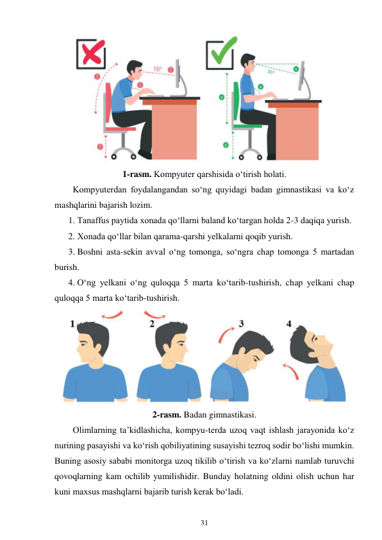 31 
 
 
 
1-rasm. Kompyuter qarshisida o‘tirish holati. 
Kompyuterdan foydalangandan so‘ng quyidagi badan gimnastikasi va ko‘z 
mashqlarini bajarish lozim. 
1. Tanaffus paytida xonada qo‘llarni baland ko‘targan holda 2-3 daqiqa yurish. 
2. Xonada qo‘llar bilan qarama-qarshi yelkalarni qoqib yurish. 
3. Boshni asta-sekin avval o‘ng tomonga, so‘ngra chap tomonga 5 martadan 
burish. 
4. O‘ng yelkani o‘ng quloqqa 5 marta ko‘tarib-tushirish, chap yelkani chap 
quloqqa 5 marta ko‘tarib-tushirish. 
 
2-rasm. Badan gimnastikasi. 
Olimlarning ta’kidlashicha, kompyu-terda uzoq vaqt ishlash jarayonida ko‘z 
nurining pasayishi va ko‘rish qobiliyatining susayishi tezroq sodir bo‘lishi mumkin. 
Buning asosiy sababi monitorga uzoq tikilib o‘tirish va ko‘zlarni namlab turuvchi 
qovoqlarning kam ochilib yumilishidir. Bunday holatning oldini olish uchun har 
kuni maxsus mashqlarni bajarib turish kerak bo‘ladi. 
