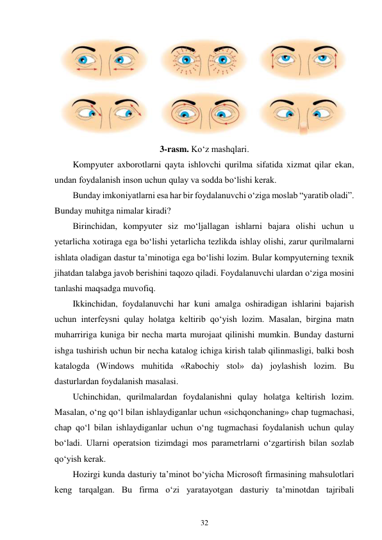 32 
 
 
3-rasm. Ko‘z mashqlari. 
Kompyuter axborotlarni qayta ishlovchi qurilma sifatida xizmat qilar ekan, 
undan foydalanish inson uchun qulay va sodda bo‘lishi kerak. 
Bunday imkoniyatlarni esa har bir foydalanuvchi o‘ziga moslab “yaratib oladi”. 
Bunday muhitga nimalar kiradi? 
Birinchidan, kompyuter siz mo‘ljallagan ishlarni bajara olishi uchun u 
yetarlicha xotiraga ega bo‘lishi yetarlicha tezlikda ishlay olishi, zarur qurilmalarni 
ishlata oladigan dastur ta’minotiga ega bo‘lishi lozim. Bular kompyuterning texnik 
jihatdan talabga javob berishini taqozo qiladi. Foydalanuvchi ulardan o‘ziga mosini 
tanlashi maqsadga muvofiq. 
Ikkinchidan, foydalanuvchi har kuni amalga oshiradigan ishlarini bajarish 
uchun interfeysni qulay holatga keltirib qo‘yish lozim. Masalan, birgina matn 
muharririga kuniga bir necha marta murojaat qilinishi mumkin. Bunday dasturni 
ishga tushirish uchun bir necha katalog ichiga kirish talab qilinmasligi, balki bosh 
katalogda (Windows muhitida «Rabochiy stol» da) joylashish lozim. Bu 
dasturlardan foydalanish masalasi. 
Uchinchidan, qurilmalardan foydalanishni qulay holatga keltirish lozim. 
Masalan, o‘ng qo‘l bilan ishlaydiganlar uchun «sichqonchaning» chap tugmachasi, 
chap qo‘l bilan ishlaydiganlar uchun o‘ng tugmachasi foydalanish uchun qulay 
bo‘ladi. Ularni operatsion tizimdagi mos parametrlarni o‘zgartirish bilan sozlab 
qo‘yish kerak. 
Hozirgi kunda dasturiy ta’minot bo‘yicha Microsoft firmasining mahsulotlari 
keng tarqalgan. Bu firma o‘zi yaratayotgan dasturiy ta’minotdan tajribali 
