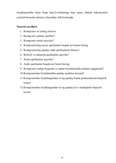 33 
 
foydalanuchilar bilan birga bog‘lovchilarning ham qulay ishlash imkoniyatini 
yaratish borasida tinimsiz izlanishlar olib bormoqda. 
 
Nazorat savollari: 
1. Kompyuter so‘zining ma'nosi. 
2. Kompyuter qanday qurilma? 
3. Kompyuter turlari qaysilar? 
4. Kompyuterning asosiy qurilmalari haqida ma’lumot bering. 
5. Kompyuterning qanday ichki qurilmalarini bilasiz? 
6. Kiritish va chiqarish qurilmalari qaysilar? 
7. Xotira qurilmalari qaysilar? 
8. Audio qurilmalar haqida ma’lumot bering. 
9. Kompyuter sinfiga kirganda va undan foydalanishda nimalar taqiqlanadi? 
10. Kompyuterdan foydalanishda qanday qoidalar mavjud? 
11. Kompyuterdan foydalangandan so‘ng qanday badan gimnastikasini bajarish 
lozim? 
12. Kompyuterdan foydalangandan so‘ng qanday ko‘z mashqlarini bajarish 
lozim? 
 
 
