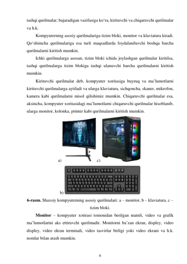 6 
 
tashqi qurilmalar; bajaradigan vazifasiga ko‘ra, kirituvchi va chiqaruvchi qurilmalar 
va h.k. 
Kompyuterning asosiy qurilmalariga tizim bloki, monitor va klaviatura kiradi. 
Qo‘shimcha qurilmalariga esa turli maqsadlarda foydalaniluvchi boshqa barcha 
qurilmalarni kiritish mumkin. 
Ichki qurilmalarga asosan, tizim bloki ichida joylashgan qurilmalar kiritilsa, 
tashqi qurilmalarga tizim blokiga tashqi ulanuvchi barcha qurilmalarni kiritish 
mumkin. 
Kirituvchi qurilmalar deb, kompyuter xoritasiga buyruq va ma’lumotlarni 
kirituvchi qurilmalarga aytiladi va ularga klaviatura, sichqoncha, skaner, mikrofon, 
kamera kabi qurilmalarni misol qilishimiz mumkin. Chiqaruvchi qurilmalar esa, 
aksincha, kompyuter xoritasidagi ma’lumotlarni chiqaruvchi qurilmalar hisoblanib, 
ularga monitor, kolonka, printer kabi qurilmalarni kiritish mumkin. 
a)
 c) 
 
b) 
 
6-rasm. Shaxsiy kompyuterning asosiy qurilmalari: a – monitor, b – klaviatura, c – 
tizim bloki. 
Monitor – kompyuter xotirasi tomonidan berilgan matnli, video va grafik 
ma’lumotlarini aks ettiruvchi qurilmadir. Monitorni ba’zan ekran, displey, video 
displey, video ekran terminali, video tasvirlar birligi yoki video ekrani va h.k. 
nomlar bilan atash mumkin. 
