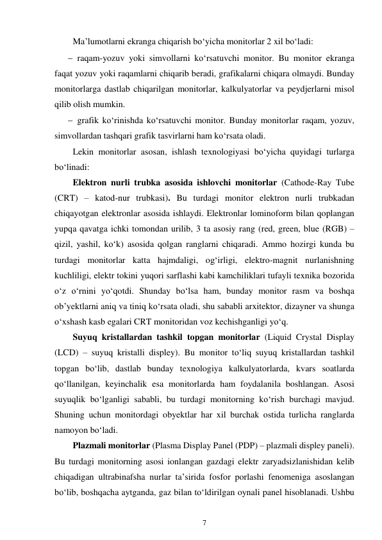 7 
 
Ma’lumotlarni ekranga chiqarish bo‘yicha monitorlar 2 xil bo‘ladi: 
 raqam-yozuv yoki simvollarni ko‘rsatuvchi monitor. Bu monitor ekranga 
faqat yozuv yoki raqamlarni chiqarib beradi, grafikalarni chiqara olmaydi. Bunday 
monitorlarga dastlab chiqarilgan monitorlar, kalkulyatorlar va peydjerlarni misol 
qilib olish mumkin. 
 grafik ko‘rinishda ko‘rsatuvchi monitor. Bunday monitorlar raqam, yozuv, 
simvollardan tashqari grafik tasvirlarni ham ko‘rsata oladi. 
Lekin monitorlar asosan, ishlash texnologiyasi bo‘yicha quyidagi turlarga 
bo‘linadi: 
Elektron nurli trubka asosida ishlovchi monitorlar (Cathode-Ray Tube 
(CRT) – katod-nur trubkasi). Bu turdagi monitor elektron nurli trubkadan 
chiqayotgan elektronlar asosida ishlaydi. Elektronlar lominoform bilan qoplangan 
yupqa qavatga ichki tomondan urilib, 3 ta asosiy rang (red, green, blue (RGB) – 
qizil, yashil, ko‘k) asosida qolgan ranglarni chiqaradi. Ammo hozirgi kunda bu 
turdagi monitorlar katta hajmdaligi, og‘irligi, elektro-magnit nurlanishning 
kuchliligi, elektr tokini yuqori sarflashi kabi kamchiliklari tufayli texnika bozorida 
o‘z o‘rnini yo‘qotdi. Shunday bo‘lsa ham, bunday monitor rasm va boshqa 
ob’yektlarni aniq va tiniq ko‘rsata oladi, shu sababli arxitektor, dizayner va shunga 
o‘xshash kasb egalari CRT monitoridan voz kechishganligi yo‘q. 
Suyuq kristallardan tashkil topgan monitorlar (Liquid Crystal Display 
(LCD) – suyuq kristalli displey). Bu monitor to‘liq suyuq kristallardan tashkil 
topgan bo‘lib, dastlab bunday texnologiya kalkulyatorlarda, kvars soatlarda 
qo‘llanilgan, keyinchalik esa monitorlarda ham foydalanila boshlangan. Asosi 
suyuqlik bo‘lganligi sababli, bu turdagi monitorning ko‘rish burchagi mavjud. 
Shuning uchun monitordagi obyektlar har xil burchak ostida turlicha ranglarda 
namoyon bo‘ladi. 
Plazmali monitorlar (Plasma Display Panel (PDP) – plazmali displey paneli). 
Bu turdagi monitorning asosi ionlangan gazdagi elektr zaryadsizlanishidan kelib 
chiqadigan ultrabinafsha nurlar ta’sirida fosfor porlashi fenomeniga asoslangan 
bo‘lib, boshqacha aytganda, gaz bilan to‘ldirilgan oynali panel hisoblanadi. Ushbu 
