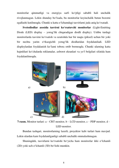 8 
 
monitorlar qimmatligi va energiya sarfi ko‘pligi sababli hali unchalik 
rivojlanmagan. Lekin shunday bo‘lsada, bu monitorlar keyinchalik butun bozorni 
egallashi kutilmoqda. Chunki u katta o‘lchamdagi tasvirlarni juda aniq ko‘rsatadi. 
Svetodiodlar asosida tasvirni ko‘rsatuvchi monitorlar (Light-Emitting 
Diode (LED) display – yorug‘lik chiqaradigan diodli displey). Ushbu turdagi 
monitorlarda tasvirni ko‘rsatish va uzatishda har bir nuqta (piksel) uchun bir yoki 
bir nechta yarim o‘tkazgichli yorug‘lik diodlaridan foydalaniladi. LED 
displeylardan foydalanish ko‘lami tobora ortib bormoqda. Chunki ularning katta 
hajmlilari ko‘chalarda reklamalar, axborot ekranlari va yo‘l belgilari sifatida ham 
foydalanilmoqda. 
a)
 b)
 
c)
 d) 
 
7-rasm. Monitor turlari: a – CRT monitor, b – LCD monitor, c – PDP monitor, d – 
LED monitor. 
Bundan tashqari, monitorlarning lazerli, proyektor kabi turlari ham mavjud. 
Lekin ulardan kam foydalanilganligi sababli unchalik ommalashmagan. 
Shuningdek, tasvirlarni ko‘rsatishi bo‘yicha ham monitorlar ikki o‘lchamli 
(2D) yoki uch o‘lchamli (3D) bo‘lishi mumkin. 
