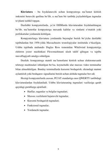 9 
 
Klaviatura – bu foydalanuvchi uchun kompyuterga ma’lumot kiritish 
imkonini beruvchi qurilma bo‘lib, u ma’lum bir tartibda joylashtirilgan tugmalar 
to‘plami tashkil topgan. 
Dastlabki kompyuterlarda, ya’ni EHMlarda klaviaturadan foydalanilmagan 
bo‘lib, ma’lumotlar kompyuterga mexanik kalitlar va simlarni o‘rnatish yoki 
perfokartalar yordamida kiritilgan. 
Kompyuterlarga klaviatura yordamida buyruqlar berish bo‘yicha dastlabki 
tajribalardan biri 1956-yilda Massachusets texnologiyalar institutida o‘tkazilgan. 
Ushbu tajribada muhandis Duglas Ross tomonidan Whirlwind kompyuteriga 
elektron yozuv mashinkasi Flexomashinani ulash taklif qilingan va tajriba 
muvaffaqiyatli amalga oshirilgan. 
Dastlab, kompyuterga matnli ma’lumotlarni kiritish uchun elektromexanik 
teletayp mashinalari ishlatilgan bo‘lsa, keyinchalik ular maxsus video terminallar 
bilan almashtirilgan. Bunday terminallarda kursorni boshqarish, ekrandagi matnni 
aylantirish yoki boshqaruv signallarini berish uchun alohida tugmalar bor edi. 
Hozirgi kompyuterlarda asosan, PC/AT standartiga mos QWERTY tartibidagi 
klaviaturalardan foydalaniladi. Ushbu klaviaturaning tugmalari vazifasiga qarab 
quyidagi guruhlarga ajratiladi: 
 Harflar, raqamlar va belgilar tugmalari; 
 Maxsus vazifalarni bajaruvchi tugmalar; 
 Kursorni boshqarish tugmalari; 
 Funksional tugmalar; 
 Yordamchi tugmalar. 
