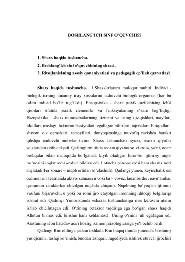  
 
BOSHLANG’ICH SINF O’QUVCHISI 
 
 
1. Shaxs haqida tushuncha. 
2. Boshlang’ich sinf o’quvchisining shaxsi. 
3. Rivojlanishning asosiy qonuniyatlari va pedagogik qo’llab quvvatlash. 
 
Shaxs haqida tushuncha.  I.Shaxslarlararo muloqot muhiti. Individ - 
biologik turning umumiy irsiy xossalarini tashuvchi biologik organizm (har bir 
odam individ bo‘lib tug‘iladi). Endopsixika - shaxs psixik tuzilishining ichki 
qismlari sifatida psixik elementlar va funksiyalarning o‘zaro bog‘liqligi. 
Ekzopsixika - shaxs munosabatlarining tizimini va uning qiziqishlari, mayllari, 
ideallari, maslagi, hukmron hissiyotlari, egallagan bilimlari, tajribalari. E’tiqodlar – 
shaxsni o‘z qarashlari, tamoyillari, dunyoqarashiga muvofiq ravishda harakat 
qilishga undovchi motivlar tizimi. Shaxs tushunchasi «yuz», «soxta qiyofa» 
so‘zlaridan kelib chiqadi. Qadimgi rus tilida «soxta qiyofa» so‘zi «rol», ya’ni, odam 
boshqalar bilan muloqotda bo‘lganida kiyib oladigan biror-bir ijtimoiy niqob 
ma’nosini anglatuvchi «rol»ni bildirar edi. Lotincha persone so‘zi ham shu ma’noni 
anglatadi(Per sonare – niqob ortidan so‘zlashish). Qadimgi yunon, keyinchalik esa 
qadimgi rim teatrlarida aktyor sahnaga u yoki bu – yovuz, laganbardor, payg‘ambar, 
qahramon xarakterlari chizilgan niqobda chiqardi. Niqobning bo‘yoqlari ijtimoiy 
vazifani bajaruvchi, u yoki bu rolni ijro etayotgan insonning ahloqiy belgilariga 
ishorat edi. Qadimgi Yunonistonda «shaxs» tushunchasiga mos keluvchi atama 
ishlab chiqilmagan edi. O‘zining betakror taqdiriga ega bo‘lgan shaxs haqida 
Aflotun bilmas edi, bilishni ham xohlamasdi. Uning o‘rnini ruh egallagan edi. 
Arastuning «Jon haqida» asari hozirgi zamon psixologiyasiga yo‘l ochib berdi. 
Qadimgi Rim oldinga qadam tashladi. Rim huquq ilmida yunoncha boshning 
yuz qismini, tashqi ko‘rinish, bundan tashqari, tragediyada ishtirok etuvchi ijrochini 
