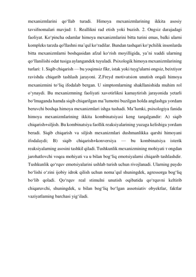 mexanizmlarini 
qo‘llab turadi. Himoya 
mexanizmlarining ikkita asosiy 
tavsifnomalari mavjud: 1. Reallikni rad etish yoki buzish. 2. Ongsiz darajadagi 
faoliyat. Ko‘pincha odamlar himoya mexanizmlarini bitta turini emas, balki ularni 
kompleks tarzda qo'llashni ma’qul ko‘radilar. Bundan tashqari ko‘pchilik insonlarda 
bitta mexanizmlarni boshqasidan afzal ko‘rish moyilligida, ya’ni xuddi ularning 
qo‘llanilishi odat tusiga aylangandek tuyuladi. Psixologik himoya mexanizmlarining 
turlari: 1. Siqib chiqarish — bu yoqimsiz fíkr, istak yoki tuyg'ularni ongsiz, beixtiyor 
ravishda chiqarib tashlash jarayoni. Z.Freyd motivatsion unutish orqali himoya 
mexanizmini to‘liq ifodalab bergan. U simptomlarning shakllanishida muhim rol 
o‘ynaydi. Bu mexanizmning faoliyati xavotirlikni kamaytirish jarayonida yetarli 
bo‘lmaganda hamda siqib chiqarilgan ma’lumotni buzilgan holda anglashga yordam 
beruvchi boshqa himoya mexanizmlari ishga tushadi. Ma’lumki, psixologiya fanida 
himoya mexanizmlarining ikkita kombinatsiyasi keng tarqalgandir: A) siqib 
chiqarish+siljish. Bu kombinatsiya faollik reaksiyalarining yuzaga kelishiga yordam 
beradi. Siqib chiqarish va siljish mexanizmlari dushmanlikka qarshi himoyani 
ifodalaydi; 
B) 
siqib 
chiqarish+konversiya 
— 
bu 
kombinatsiya 
isterik 
reaksiyalarning asosini tashkil qiladi. Tushkunlik mexanizmining mohiyati т ongdan 
jarohatlovchi voqea mohiyati va u bilan bog‘liq emotsiyalarni chiqarib tashlashdir. 
Tushkunlik qo‘rquv emotsiyalarini ushlab turish uchun rivojlanadi. Ularning paydo 
bo‘lishi o‘zini ijobiy idrok qilish uchun noma’qul shuningdek, agressorga bog‘liq 
bo‘lib qoladi. Qo‘rquv real stimulni unutish oqibatida qo‘rquvni keltirib 
chiqaruvchi, shuningdek, u bilan bog‘liq bo‘lgan assotsiativ obyektlar, faktlar 
vaziyatlaming barchasi yig‘iladi. 
